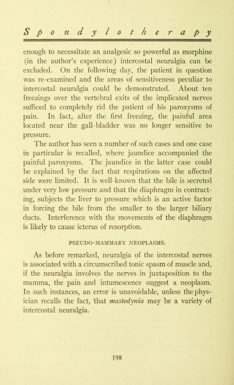 enough to necessitate an analgesic so powerful as morphine (in the author’s experience) intercostal neuralgia can be excluded. On the following day, the patient in question was re-examined and the areas of sensitiveness peculiar to intercostal neuralgia could be demonstrated. About ten freezings over the vertebral exits of the implicated nerves sufficed to completely rid the patient of his paroxysms of pain. In fact, after the first freezing, the painful area located near the gall-bladder was no longer sensitive to pressure. The author has seen a number of such cases and one case in particular is recalled, where jaundice accompanied the painful paroxysms. The jaundice in the latter case could be explained by the fact that respirations on the affected side were limited. It is well-known that the bile is secreted under very low pressure and that the diaphragm in contract- ing, subjects the liver to pressure which is an active factor in forcing the bile from the smaller to the larger biliary ducts. Interference with the movements of the diaphragm is likely to cause icterus of resorption. PSEUDO-MAMMARY NEOPLASMS. As before remarked, neuralgia of the intercostal nerves is associated with a circumscribed tonic spasm of muscle and, if the neuralgia involves the nerves in juxtaposition to the mamma, the pain and intumescence suggest a neoplasm. In such instances, an error is unavoidable, unless the phys- ician recalls the fact, that mastodynia may be a variety of intercostal neuralgia.