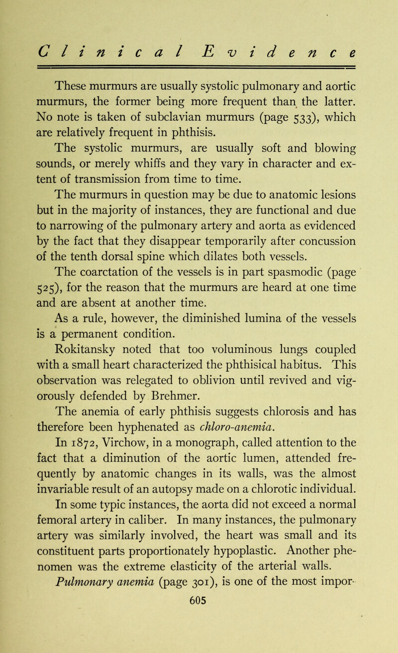 These murmurs are usually systolic pulmonary and aortic murmurs, the former being more frequent than the latter. No note is taken of subclavian murmurs (page 533), which are relatively frequent in phthisis. The systolic murmurs, are usually soft and blowing sounds, or merely whiffs and they vary in character and ex- tent of transmission from time to time. The murmurs in question may be due to anatomic lesions but in the majority of instances, they are functional and due to narrowing of the pulmonary artery and aorta as evidenced by the fact that they disappear temporarily after concussion of the tenth dorsal spine which dilates both vessels. The coarctation of the vessels is in part spasmodic (page 525), for the reason that the murmurs are heard at one time and are absent at another time. As a rule, however, the diminished lumina of the vessels is a permanent condition. Rokitansky noted that too voluminous lungs coupled with a small heart characterized the phthisical habitus. This observation was relegated to oblivion until revived and vig- orously defended by Brehmer. The anemia of early phthisis suggests chlorosis and has therefore been hyphenated as chloro-anemia. In 1872, Virchow, in a monograph, called attention to the fact that a diminution of the aortic lumen, attended fre- quently by anatomic changes in its walls, was the almost invariable result of an autopsy made on a chlorotic individual. In some typic instances, the aorta did not exceed a normal femoral artery in caliber. In many instances, the pulmonary artery was similarly involved, the heart was small and its constituent parts proportionately hypoplastic. Another phe- nomen was the extreme elasticity of the arterial walls. Pulmonary anemia (page 301), is one of the most impor-