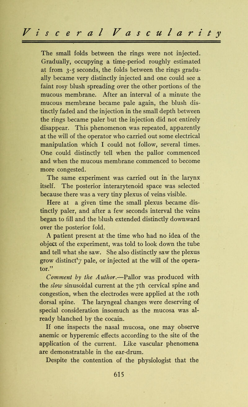 Visceral Vascularity The small folds between the rings were not injected. Gradually, occupying a time-period roughly estimated at from 3-5 seconds, the folds between the rings gradu- ally became very distinctly injected and one could see a faint rosy blush spreading over the other portions of the mucous membrane. After an interval of a minute the mucous membrane became pale again, the blush dis- tinctly faded and the injection in the small depth between the rings became paler but the injection did not entirely disappear. This phenomenon was repeated, apparently at the will of the operator who carried out some electrical manipulation which I could not follow, several times. One could distinctly tell when the pallor commenced and when the mucous membrane commenced to become more congested. The same experiment was carried out in the larynx itself. The posterior interarytenoid space was selected because there was a very tiny plexus of veins visible. Here at a given time the small plexus became dis- tinctly paler, and after a few seconds interval the veins began to fill and the blush extended distinctly downward over the posterior fold. A patient present at the time who had no idea of the object of the experiment, was told to look down the tube and tell what she saw. She also distinctly saw the plexus grow distinct1/ pale, or injected at the will of the opera- tor.” Comment by the Author.—Pallor was produced with the slow sinusoidal current at the 7th cervical spine and congestion, when the electrodes were applied at the 10th dorsal spine. The laryngeal changes were deserving of special consideration insomuch as the mucosa was al- ready blanched by the cocain. If one inspects the nasal mucosa, one may observe anemic or hyperemic effects according to the site of the application of the current. Like vascular phenomena are demonstratable in the ear-drum. Despite the contention of the physiologist that the