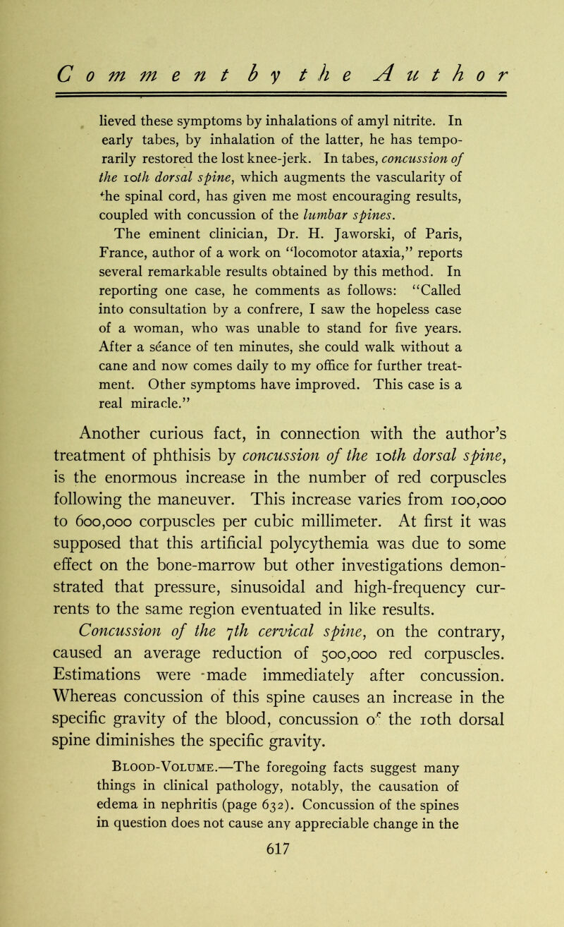 Comment by the A it t h o r lieved these symptoms by inhalations of amyl nitrite. In early tabes, by inhalation of the latter, he has tempo- rarily restored the lost knee-jerk. In tabes, concussion of the 10th dorsal spine, which augments the vascularity of die spinal cord, has given me most encouraging results, coupled with concussion of the lumbar spines. The eminent clinician, Dr. H. Jaworski, of Paris, France, author of a work on “locomotor ataxia,” reports several remarkable results obtained by this method. In reporting one case, he comments as follows: “Called into consultation by a confrere, I saw the hopeless case of a woman, who was unable to stand for five years. After a seance of ten minutes, she could walk without a cane and now comes daily to my office for further treat- ment. Other symptoms have improved. This case is a real miracle.” Another curious fact, in connection with the author’s treatment of phthisis by concussion of the ioth dorsal spine, is the enormous increase in the number of red corpuscles following the maneuver. This increase varies from 100,000 to 600,000 corpuscles per cubic millimeter. At first it was supposed that this artificial polycythemia was due to some effect on the bone-marrow but other investigations demon- strated that pressure, sinusoidal and high-frequency cur- rents to the same region eventuated in like results. Concussion of the 7th cervical spine, on the contrary, caused an average reduction of 500,000 red corpuscles. Estimations were -made immediately after concussion. Whereas concussion of this spine causes an increase in the specific gravity of the blood, concussion or the 10th dorsal spine diminishes the specific gravity. Blood-Volume.—The foregoing facts suggest many things in clinical pathology, notably, the causation of edema in nephritis (page 632). Concussion of the spines in question does not cause any appreciable change in the