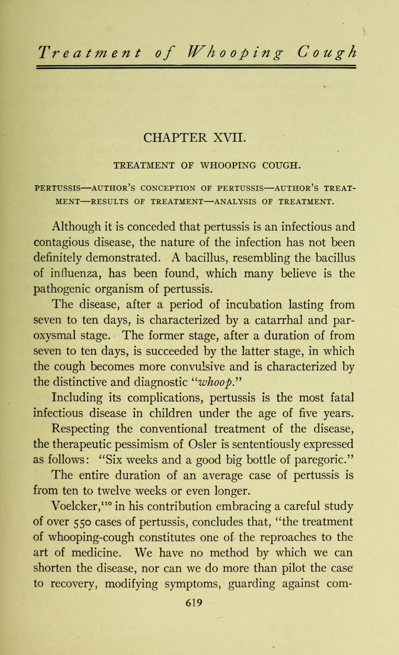 Treatment of JVh o o p i n g Cough CHAPTER XVII. TREATMENT OF WHOOPING COUGH. PERTUSSIS—AUTHOR’S CONCEPTION OF PERTUSSIS—AUTHOR’S TREAT- MENT—RESULTS OF TREATMENT—ANALYSIS OF TREATMENT. Although it is conceded that pertussis is an infectious and contagious disease, the nature of the infection has not been definitely demonstrated. A bacillus, resembling the bacillus of influenza, has been found, which many believe is the pathogenic organism of pertussis. The disease, after a period of incubation lasting from seven to ten days, is characterized by a catarrhal and par- oxysmal stage. The former stage, after a duration of from seven to ten days, is succeeded by the latter stage, in which the cough becomes more convulsive and is characterized by the distinctive and diagnostic “whoop ” Including its complications, pertussis is the most fatal infectious disease in children under the age of five years. Respecting the conventional treatment of the disease, the therapeutic pessimism of Osier is sententiously expressed as follows: “Six weeks and a good big bottle of paregoric.” The entire duration of an average case of pertussis is from ten to twelve weeks or even longer. Voelcker,110 in his contribution embracing a careful study of over 550 cases of pertussis, concludes that, “the treatment of whooping-cough constitutes one of the reproaches to the art of medicine. We have no method by which we can shorten the disease, nor can we do more than pilot the case to recovery, modifying symptoms, guarding against corn-