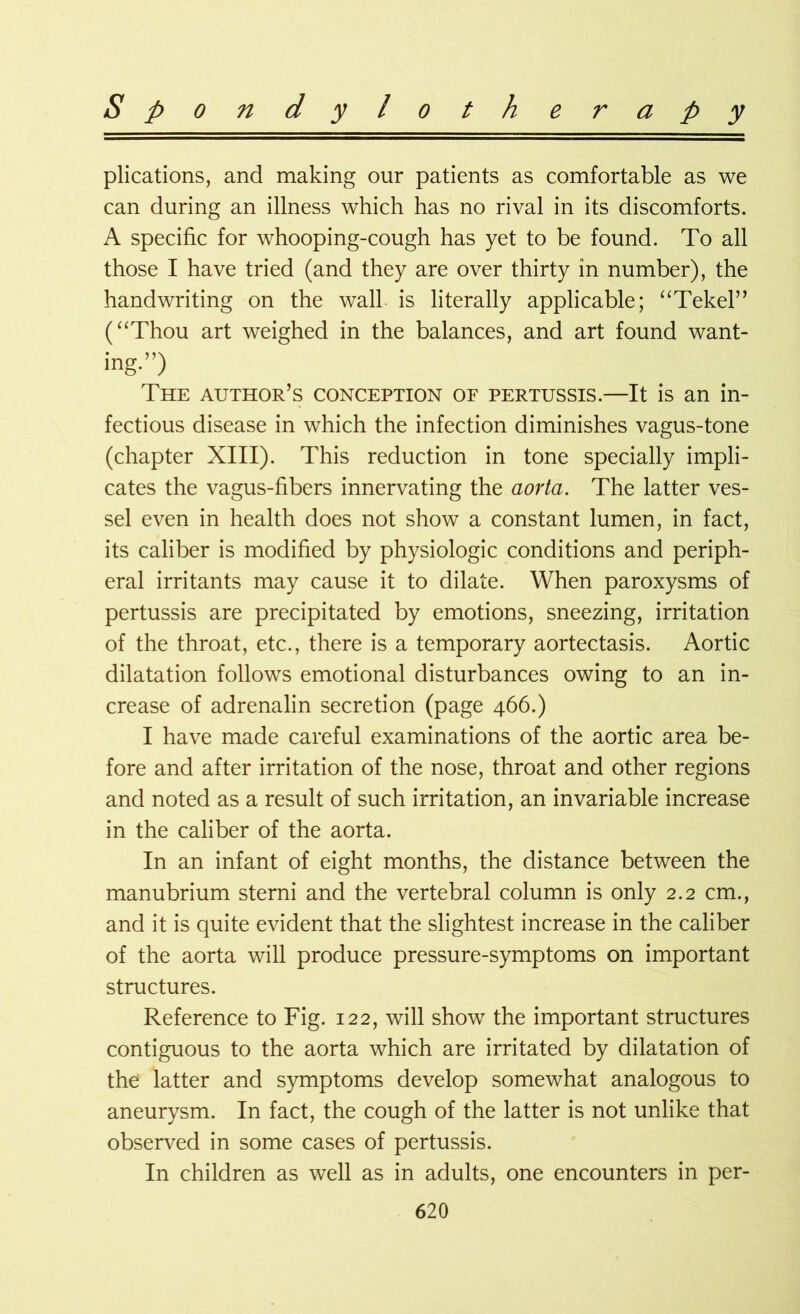 Spondyloth e r a p y plications, and making our patients as comfortable as we can during an illness which has no rival in its discomforts. A specific for whooping-cough has yet to be found. To all those I have tried (and they are over thirty in number), the handwriting on the wall is literally applicable; “Tekel” (“Thou art weighed in the balances, and art found want- ing.”) The author’s conception of pertussis.—It is an in- fectious disease in which the infection diminishes vagus-tone (chapter XIII). This reduction in tone specially impli- cates the vagus-fibers innervating the aorta. The latter ves- sel even in health does not show a constant lumen, in fact, its caliber is modified by physiologic conditions and periph- eral irritants may cause it to dilate. When paroxysms of pertussis are precipitated by emotions, sneezing, irritation of the throat, etc., there is a temporary aortectasis. Aortic dilatation follows emotional disturbances owing to an in- crease of adrenalin secretion (page 466.) I have made careful examinations of the aortic area be- fore and after irritation of the nose, throat and other regions and noted as a result of such irritation, an invariable increase in the caliber of the aorta. In an infant of eight months, the distance between the manubrium sterni and the vertebral column is only 2.2 cm., and it is quite evident that the slightest increase in the caliber of the aorta will produce pressure-symptoms on important structures. Reference to Fig. 122, will show the important structures contiguous to the aorta which are irritated by dilatation of the latter and symptoms develop somewhat analogous to aneurysm. In fact, the cough of the latter is not unlike that observed in some cases of pertussis. In children as well as in adults, one encounters in per-