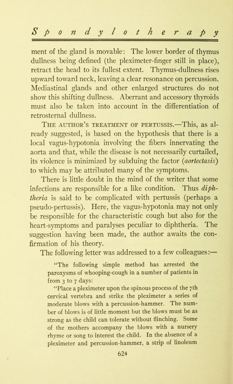 ment of the gland is movable: The lower border of thymus dullness being defined (the pleximeter-finger still in place), retract the head to its fullest extent. Thymus-dullness rises upward toward neck, leaving a clear resonance on percussion. Mediastinal glands and other enlarged structures do not show this shifting dullness. Aberrant and accessory thyroids must also be taken into account in the differentiation of retrosternal dullness. The author’s treatment of pertussis.—This, as al- ready suggested, is based on the hypothesis that there is a local vagus-hypotonia involving the fibers innervating the aorta and that, while the disease is not necessarily curtailed, its violence is minimized by subduing the factor (aortectasis) to which may be attributed many of the symptoms. There is little doubt in the mind of the writer that some infections are responsible for a like condition. Thus diph- theria is said to be complicated with pertussis (perhaps a pseudo-pertussis). Here, the vagus-hypotonia may not only be responsible for the characteristic cough but also for the heart-symptoms and paralyses peculiar to diphtheria. The suggestion having been made, the author awaits the con- firmation of his theory. The following letter was addressed to a few colleagues:— “The following simple method has arrested the paroxysms of whooping-cough in a number of patients in from 3 to 7 days: “Place a pleximeter upon the spinous process of the 7th cervical vertebra and strike the pleximeter a series of moderate blows with a percussion-hammer. The num- ber of blows is of little moment but the blows must be as strong as the child can tolerate without flinching. Some of the mothers accompany the blows with a nursery rhyme or song to interest the child. In the absence of a pleximeter and percussion-hammer, a strip of linoleum