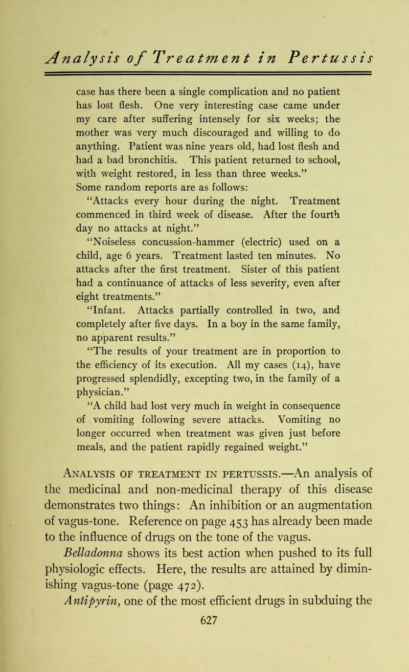 Analysis of Treatment in Pertussis case has there been a single complication and no patient has lost flesh. One very interesting case came under my care after suffering intensely for six weeks; the mother was very much discouraged and willing to do anything. Patient was nine years old, had lost flesh and had a bad bronchitis. This patient returned to school, with weight restored, in less than three weeks.” Some random reports are as follows: “Attacks every hour during the night. Treatment commenced in third week of disease. After the fourth day no attacks at night.” “Noiseless concussion-hammer (electric) used on a child, age 6 years. Treatment lasted ten minutes. No attacks after the first treatment. Sister of this patient had a continuance of attacks of less severity, even after eight treatments.” “Infant. Attacks partially controlled in two, and completely after five days. In a boy in the same family, no apparent results.” “The results of your treatment are in proportion to the efficiency of its execution. All my cases (14), have progressed splendidly, excepting two, in the family of a physician.” “A child had lost very much in weight in consequence of vomiting following severe attacks. Vomiting no longer occurred when treatment was given just before meals, and the patient rapidly regained weight.” Analysis of treatment in pertussis.—An analysis of the medicinal and non-medicinal therapy of this disease demonstrates two things: An inhibition or an augmentation of vagus-tone. Reference on page 453 has already been made to the influence of drugs on the tone of the vagus. Belladonna shows its best action when pushed to its full physiologic effects. Here, the results are attained by dimin- ishing vagus-tone (page 472). Antipyrin, one of the most efficient drugs in subduing the