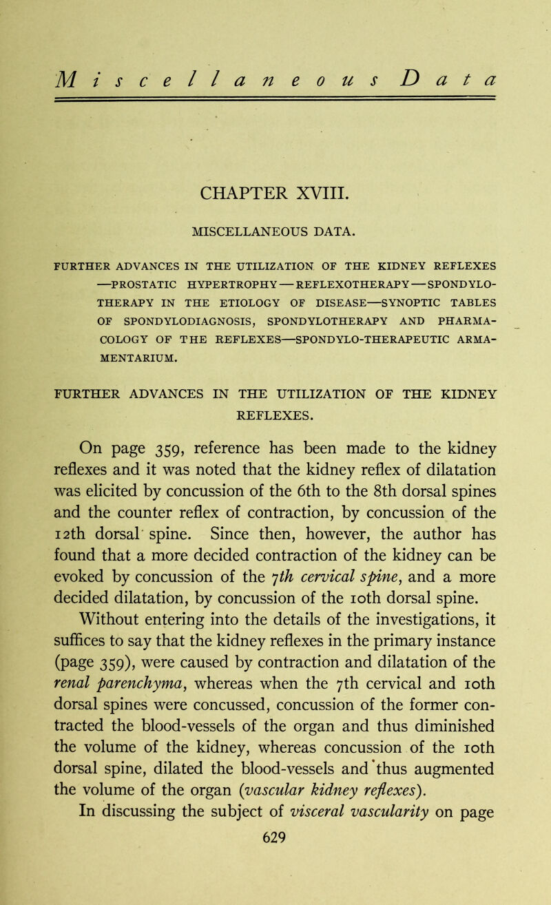 Miscellaneous D a t a CHAPTER XVIII. MISCELLANEOUS DATA. FURTHER ADVANCES IN THE UTILIZATION OF THE KIDNEY REFLEXES —PROSTATIC HYPERTROPHY — REFLEXOTHERAP Y — SPONDYLO- THERAPY IN THE ETIOLOGY OF DISEASE—SYNOPTIC TABLES OF SPOND YLODIAGNOSIS, SPOND YLOTHERAPY AND PHARMA- COLOGY OF THE REFLEXES—SPONDYLO-THERAPEUTIC ARMA- MENTARIUM. FURTHER ADVANCES IN THE UTILIZATION OF THE KIDNEY REFLEXES. On page 359, reference has been made to the kidney reflexes and it was noted that the kidney reflex of dilatation was elicited by concussion of the 6th to the 8th dorsal spines and the counter reflex of contraction, by concussion of the 12th dorsal spine. Since then, however, the author has found that a more decided contraction of the kidney can be evoked by concussion of the 7th cervical spine, and a more decided dilatation, by concussion of the 10th dorsal spine. Without entering into the details of the investigations, it suffices to say that the kidney reflexes in the primary instance (page 359), were caused by contraction and dilatation of the renal parenchyma, whereas when the 7th cervical and 10th dorsal spines were concussed, concussion of the former con- tracted the blood-vessels of the organ and thus diminished the volume of the kidney, whereas concussion of the 10th dorsal spine, dilated the blood-vessels and *thus augmented the volume of the organ (vascular kidney reflexes). In discussing the subject of visceral vascularity on page