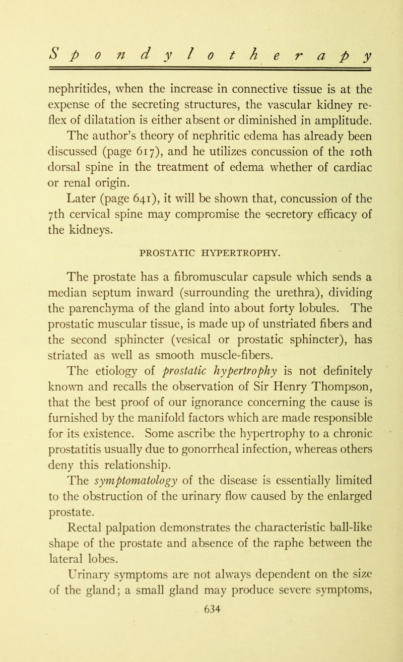 nephritides, when the increase in connective tissue is at the expense of the secreting structures, the vascular kidney re- flex of dilatation is either absent or diminished in amplitude. The author’s theory of nephritic edema has already been discussed (page 617), and he utilizes concussion of the 10th dorsal spine in the treatment of edema whether of cardiac or renal origin. Later (page 641), it will be shown that, concussion of the 7th cervical spine may compromise the secretory efficacy of the kidneys. PROSTATIC HYPERTROPHY. The prostate has a fibromuscular capsule which sends a median septum inward (surrounding the urethra), dividing the parenchyma of the gland into about forty lobules. The prostatic muscular tissue, is made up of unstriated fibers and the second sphincter (vesical or prostatic sphincter), has striated as well as smooth muscle-fibers. The etiology of prostatic hypertrophy is not definitely known and recalls the observation of Sir Henry Thompson, that the best proof of our ignorance concerning the cause is furnished by the manifold factors which are made responsible for its existence. Some ascribe the hypertrophy to a chronic prostatitis usually due to gonorrheal infection, whereas others deny this relationship. The symptomatology of the disease is essentially limited to the obstruction of the urinary flow caused by the enlarged prostate. Rectal palpation demonstrates the characteristic ball-like shape of the prostate and absence of the raphe between the lateral lobes. Urinary symptoms are not always dependent on the size of the gland; a small gland may produce severe symptoms,