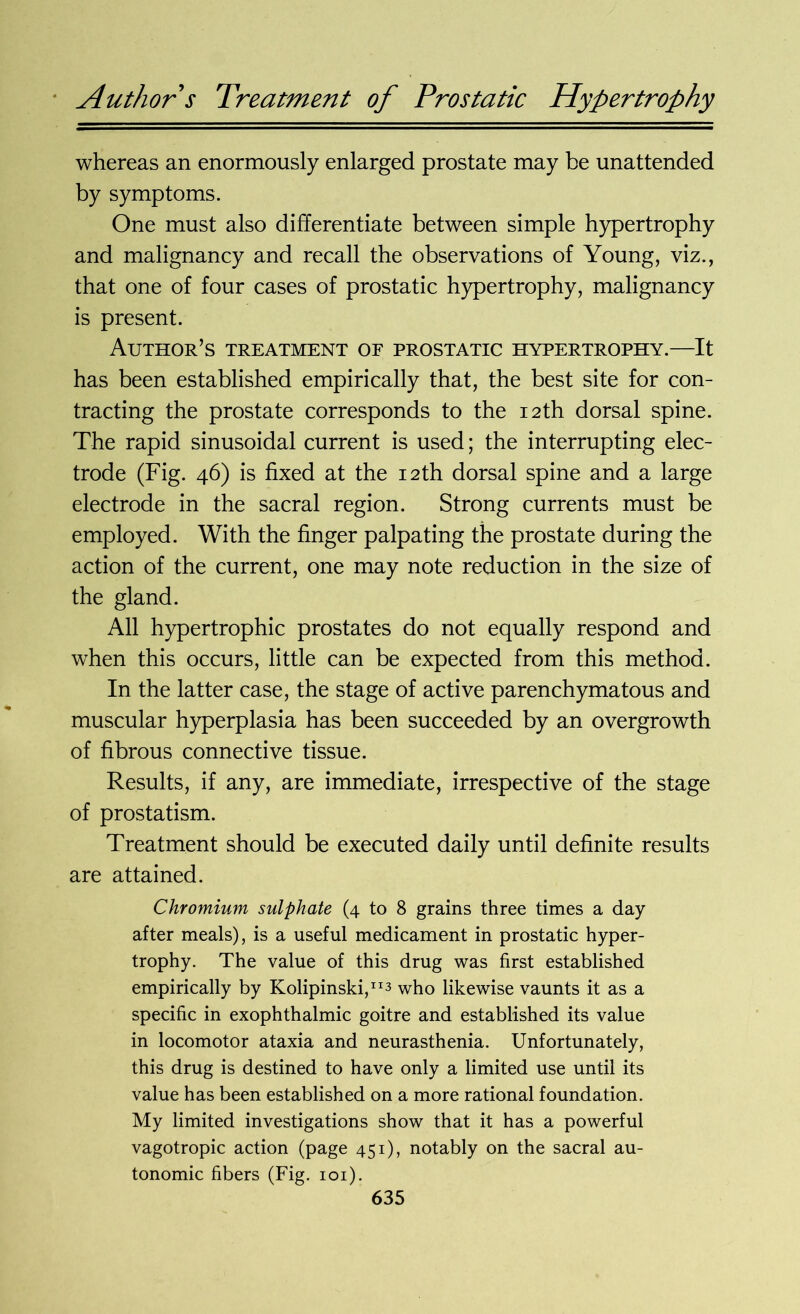 Author s Treatment of Prostatic Hypertrophy whereas an enormously enlarged prostate may be unattended by symptoms. One must also differentiate between simple hypertrophy and malignancy and recall the observations of Young, viz., that one of four cases of prostatic hypertrophy, malignancy is present. Author’s treatment of prostatic hypertrophy.—It has been established empirically that, the best site for con- tracting the prostate corresponds to the 12th dorsal spine. The rapid sinusoidal current is used; the interrupting elec- trode (Fig. 46) is fixed at the 12th dorsal spine and a large electrode in the sacral region. Strong currents must be employed. With the finger palpating the prostate during the action of the current, one may note reduction in the size of the gland. All hypertrophic prostates do not equally respond and when this occurs, little can be expected from this method. In the latter case, the stage of active parenchymatous and muscular hyperplasia has been succeeded by an overgrowth of fibrous connective tissue. Results, if any, are immediate, irrespective of the stage of prostatism. Treatment should be executed daily until definite results are attained. Chromium sulphate (4 to 8 grains three times a day after meals), is a useful medicament in prostatic hyper- trophy. The value of this drug was first established empirically by Kolipinski,113 who likewise vaunts it as a specific in exophthalmic goitre and established its value in locomotor ataxia and neurasthenia. Unfortunately, this drug is destined to have only a limited use until its value has been established on a more rational foundation. My limited investigations show that it has a powerful vagotropic action (page 451), notably on the sacral au- tonomic fibers (Fig. 101).