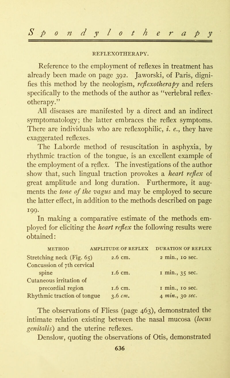 REFLEXOTHERAPY. Reference to the employment of reflexes in treatment has already been made on page 392. Jaworski, of Paris, digni- fies this method by the neologism, reflexotherapy and refers specifically to the methods of the author as “vertebral reflex- otherapy. ” All diseases are manifested by a direct and an indirect symptomatology; the latter embraces the reflex symptoms. There are individuals who are reflexophilic, i. e., they have exaggerated reflexes. The Laborde method of resuscitation in asphyxia, by rhythmic traction of the tongue, is an excellent example of the employment of a reflex. The investigations of the author show that, such lingual traction provokes a heart reflex of great amplitude and long duration. Furthermore, it aug- ments the tone of the vagus and may be employed to secure the latter effect, in addition to the methods described on page 199- In making a comparative estimate of the methods em- ployed for eliciting the heart reflex the following results were obtained: METHOD AMPLITUDE OF REFLEX Stretching neck (Fig. 65) 2.6 cm. Concussion of 7 th cervical spine 1.6 cm. Cutaneous irritation of precordial region 1.6 cm. Rhythmic traction of tongue 3.6 cm. DURATION OF REFLEX 2 min., 10 sec. 1 min., 35 sec. 1 min., 10 sec. 4 min., 30 sec. The observations of Fliess (page 463), demonstrated the intimate relation existing between the nasal mucosa (locus genitalis) and the uterine reflexes. Denslow, quoting the observations of Otis, demonstrated