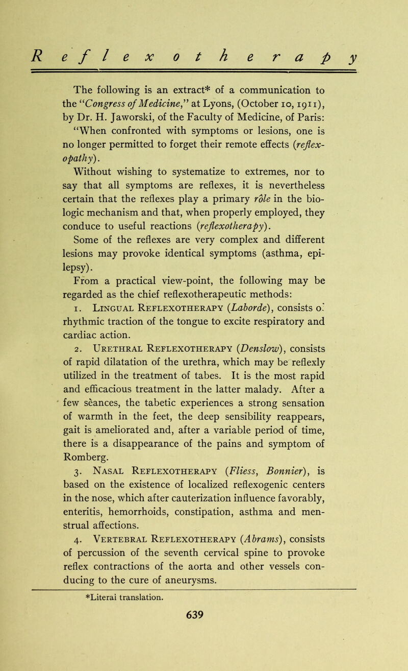 R e f l e x o t h e r a p y The following is an extract* of a communication to the “Congress of Medicine” at Lyons, (October io, 1911), by Dr. H. Jaworski, of the Faculty of Medicine, of Paris: “When confronted with symptoms or lesions, one is no longer permitted to forget their remote effects (reflex- opathy). Without wishing to systematize to extremes, nor to say that all symptoms are reflexes, it is nevertheless certain that the reflexes play a primary role in the bio- logic mechanism and that, when properly employed, they conduce to useful reactions {reflexotherapy). Some of the reflexes are very complex and different lesions may provoke identical symptoms (asthma, epi- lepsy) . From a practical view-point, the following may be regarded as the chief reflexotherapeutic methods: 1. Lingual Reflexotherapy (Laborde), consists o.' rhythmic traction of the tongue to excite respiratory and cardiac action. 2. Urethral Reflexotherapy (.Denslow), consists of rapid dilatation of the urethra, which may be reflexly utilized in the treatment of tabes. It is the most rapid and efficacious treatment in the latter malady. After a few seances, the tabetic experiences a strong sensation of warmth in the feet, the deep sensibility reappears, gait is ameliorated and, after a variable period of time, there is a disappearance of the pains and symptom of Romberg. 3. Nasal Reflexotherapy (Fliess, Bonnier), is based on the existence of localized reflexogenic centers in the nose, which after cauterization influence favorably, enteritis, hemorrhoids, constipation, asthma and men- strual affections. 4. Vertebral Reflexotherapy {Abrams), consists of percussion of the seventh cervical spine to provoke reflex contractions of the aorta and other vessels con- ducing to the cure of aneurysms. *Literai translation.