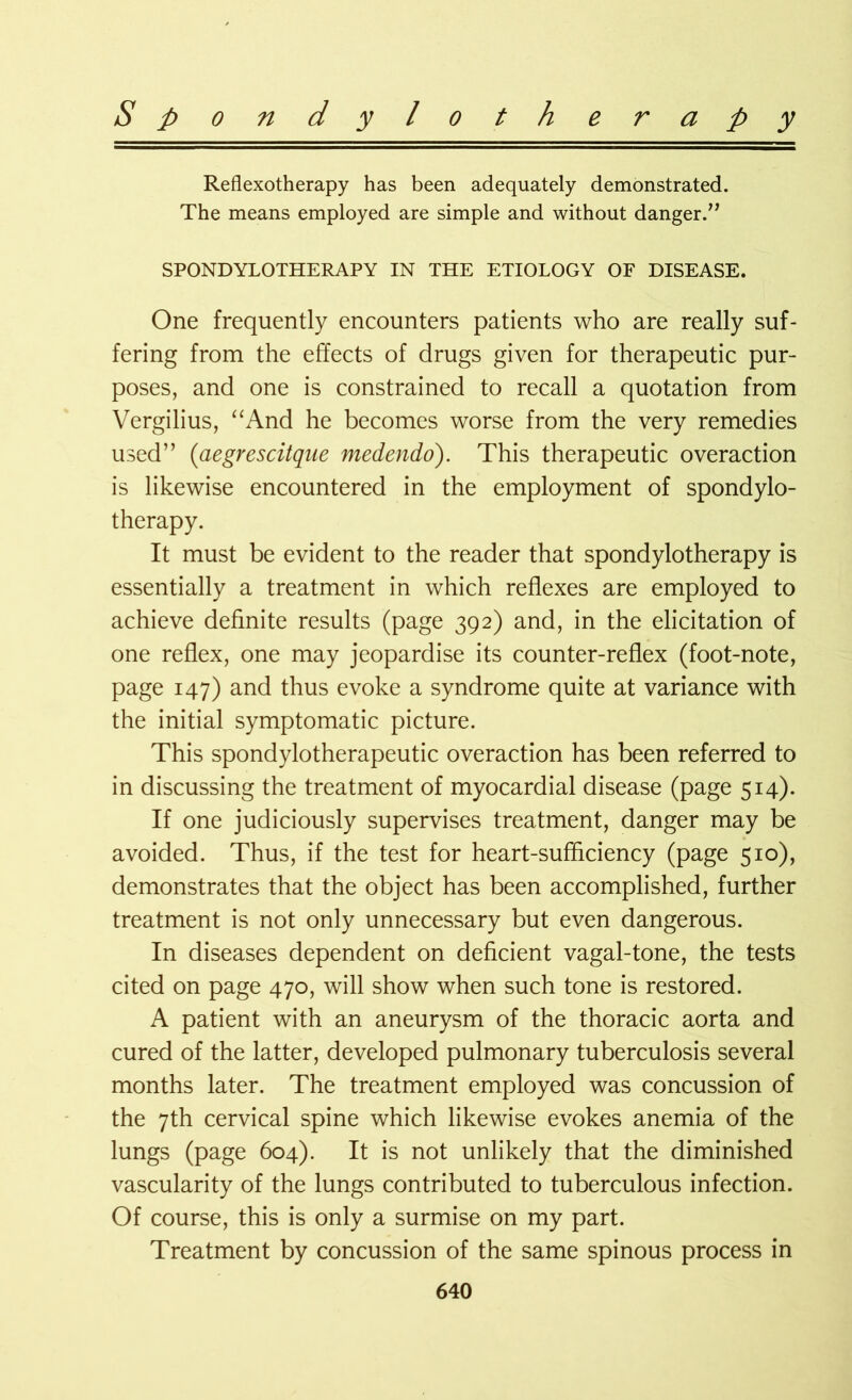 Reflexotherapy has been adequately demonstrated. The means employed are simple and without danger.” SPONDYLOTHERAPY IN THE ETIOLOGY OF DISEASE. One frequently encounters patients who are really suf- fering from the effects of drugs given for therapeutic pur- poses, and one is constrained to recall a quotation from Vergilius, “And he becomes worse from the very remedies used” (aegrescitque medendo). This therapeutic overaction is likewise encountered in the employment of spondylo- therapy. It must be evident to the reader that spondylotherapy is essentially a treatment in which reflexes are employed to achieve definite results (page 392) and, in the elicitation of one reflex, one may jeopardise its counter-reflex (foot-note, page 147) and thus evoke a syndrome quite at variance with the initial symptomatic picture. This spondylotherapeutic overaction has been referred to in discussing the treatment of myocardial disease (page 514). If one judiciously supervises treatment, danger may be avoided. Thus, if the test for heart-sufficiency (page 510), demonstrates that the object has been accomplished, further treatment is not only unnecessary but even dangerous. In diseases dependent on deficient vagal-tone, the tests cited on page 470, will show when such tone is restored. A patient with an aneurysm of the thoracic aorta and cured of the latter, developed pulmonary tuberculosis several months later. The treatment employed was concussion of the 7th cervical spine which likewise evokes anemia of the lungs (page 604). It is not unlikely that the diminished vascularity of the lungs contributed to tuberculous infection. Of course, this is only a surmise on my part. Treatment by concussion of the same spinous process in