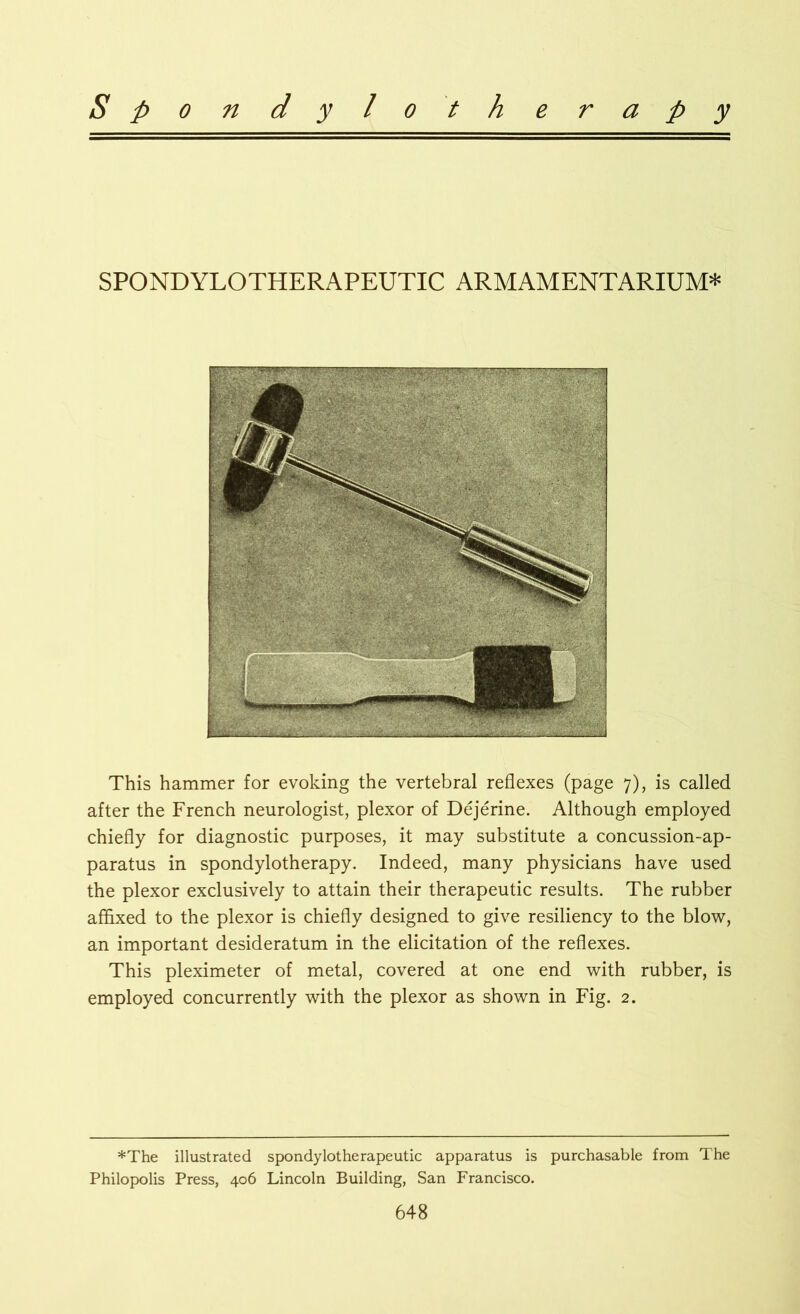 SPONDYLOTHERAPEUTIC ARMAMENTARIUM* This hammer for evoking the vertebral reflexes (page 7), is called after the French neurologist, plexor of Dejerine. Although employed chiefly for diagnostic purposes, it may substitute a concussion-ap- paratus in spondylotherapy. Indeed, many physicians have used the plexor exclusively to attain their therapeutic results. The rubber affixed to the plexor is chiefly designed to give resiliency to the blow, an important desideratum in the elicitation of the reflexes. This pleximeter of metal, covered at one end with rubber, is employed concurrently with the plexor as shown in Fig. 2. *The illustrated spondylotherapeutic apparatus is purchasable from The Philopolis Press, 406 Lincoln Building, San Francisco.