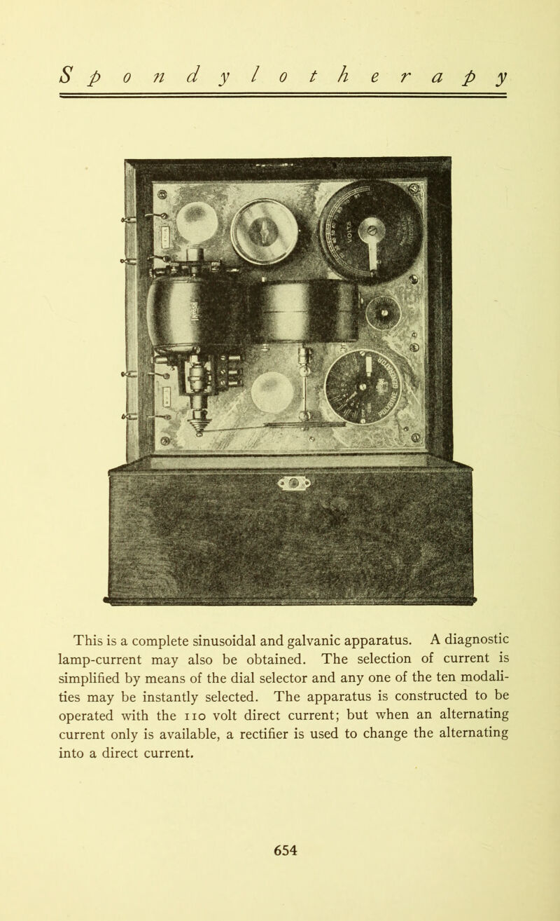 This is a complete sinusoidal and galvanic apparatus. A diagnostic lamp-current may also be obtained. The selection of current is simplified by means of the dial selector and any one of the ten modali- ties may be instantly selected. The apparatus is constructed to be operated with the no volt direct current; but when an alternating current only is available, a rectifier is used to change the alternating into a direct current.