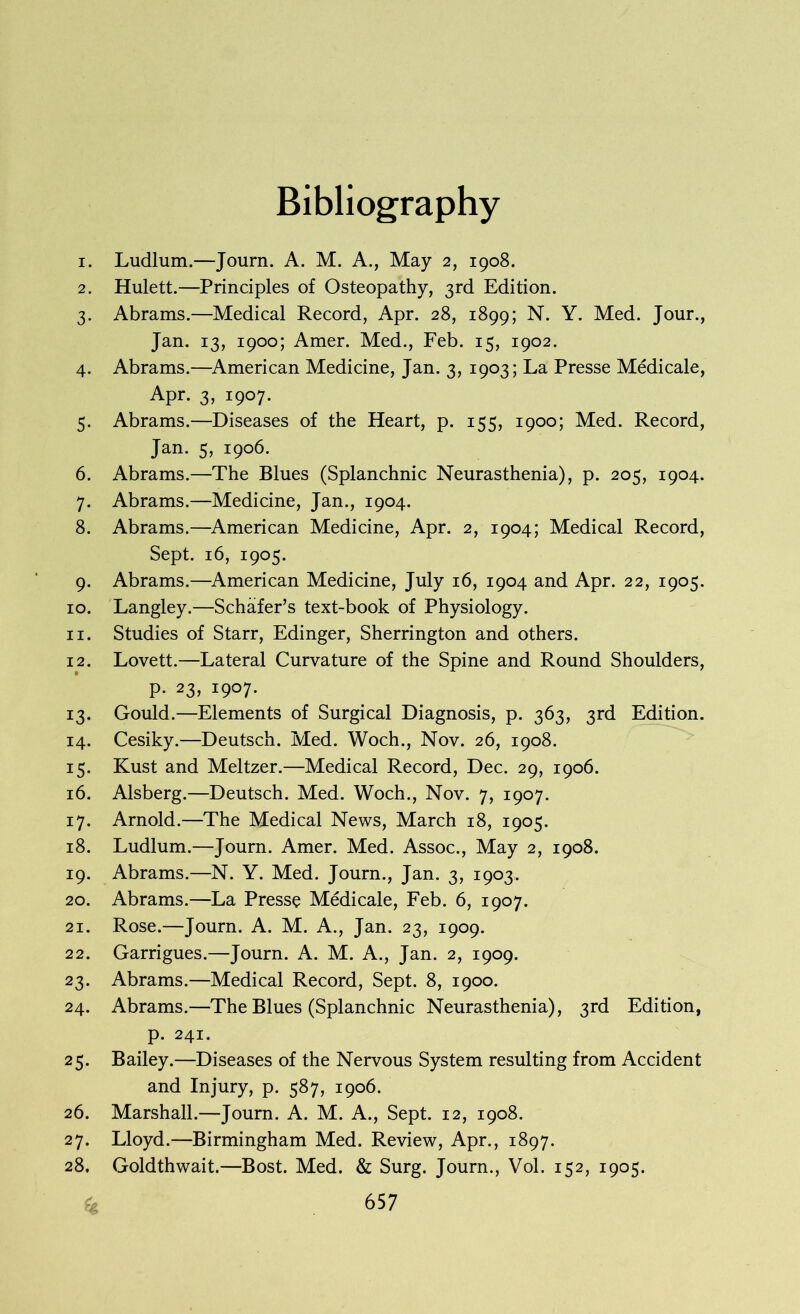 Bibliography 1. Ludlum.—Journ. A. M. A., May 2, 1908. 2. Hulett.—Principles of Osteopathy, 3rd Edition. 3. Abrams.—Medical Record, Apr. 28, 1899; N. Y. Med. Jour., Jan. 13, 1900; Amer. Med., Feb. 15, 1902. 4. Abrams.—American Medicine, Jan. 3, 1903; La Presse Medicale, Apr. 3, 1907. 5. Abrams.—Diseases of the Heart, p. 155, 1900; Med. Record, Jan. 5, 1906. 6. Abrams.—The Blues (Splanchnic Neurasthenia), p. 205, 1904. 7. Abrams.—Medicine, Jan., 1904. 8. Abrams.—American Medicine, Apr. 2, 1904; Medical Record, Sept. 16, 1905. 9. Abrams.—American Medicine, July 16, 1904 and Apr. 22, 1905. 10. Langley.—Schafer’s text-book of Physiology. 11. Studies of Starr, Edinger, Sherrington and others. 12. Lovett.—Lateral Curvature of the Spine and Round Shoulders, p. 23, 1907. 13. Gould.—Elements of Surgical Diagnosis, p. 363, 3rd Edition. 14. Cesiky.—Deutsch. Med. Woch., Nov. 26, 1908. 15. Kust and Meltzer.—Medical Record, Dec. 29, 1906. 16. Alsberg.—Deutsch. Med. Woch., Nov. 7, 1907. 17. Arnold.—The Medical News, March 18, 1905. 18. Ludlum.—Journ. Amer. Med. Assoc., May 2, 1908. 19. Abrams.—N. Y. Med. Journ., Jan. 3, 1903. 20. Abrams.—La Presse Medicale, Feb. 6, 1907. 21. Rose.—Journ. A. M. A., Jan. 23, 1909. 22. Garrigues.—Journ. A. M. A., Jan. 2, 1909. 23. Abrams.—Medical Record, Sept. 8, 1900. 24. Abrams.—The Blues (Splanchnic Neurasthenia), 3rd Edition, p. 241. 25. Bailey.—Diseases of the Nervous System resulting from Accident and Injury, p. 587, 1906. 26. Marshall.—Journ. A. M. A., Sept. 12, 1908. 27. Lloyd.—Birmingham Med. Review, Apr., 1897. 28. Goldthwait.—Bost. Med. & Surg. Journ., Vol. 152, 1905.