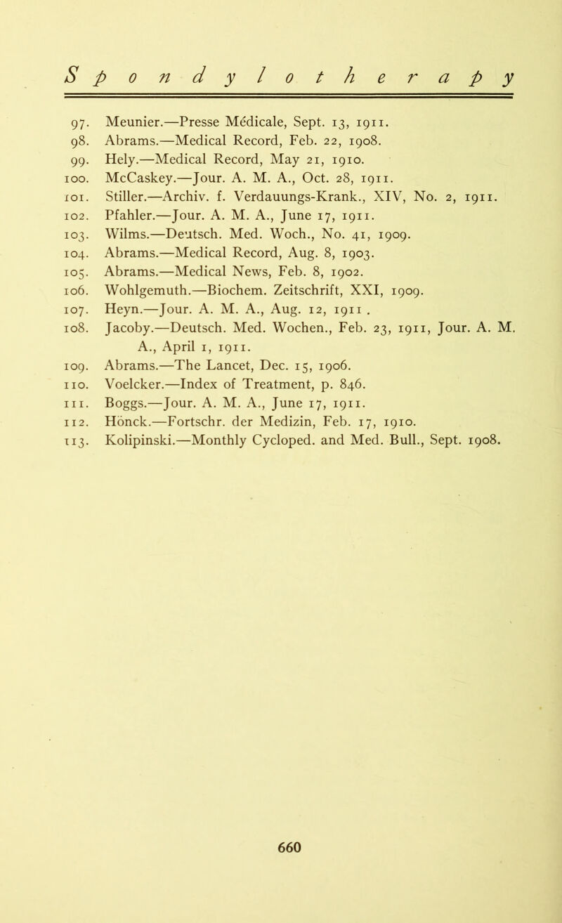 97. Meunier.—Presse Medicale, Sept. 13, 1911. 98. Abrams.—Medical Record, Feb. 22, 1908. 99. Hely.—Medical Record, May 21, 1910. 100. McCaskey.—Jour. A. M. A., Oct. 28, 1911. 101. Stiller.—Archiv. f. Verdauungs-Krank., XIV, No. 2, 1911. 102. Pfahler.—Jour. A. M. A., June 17, 1911. 103. Wilms.—Deutsch. Med. Woch., No. 41, 1909. 104. Abrams.—Medical Record, Aug. 8, 1903. 105. Abrams.—Medical News, Feb. 8, 1902. 106. Wohlgemuth.—Biochem. Zeitschrift, XXI, 1909. 107. Heyn.—Jour. A. M. A., Aug. 12, 1911 . 108. Jacoby.—Deutsch. Med. Wochen., Feb. 23, 1911, Jour. A. M. A., April 1, 1911. 109. Abrams.—The Lancet, Dec. 15, 1906. no. Voelcker.—Index of Treatment, p. 846. in. Boggs.—Jour. A. M. A., June 17, 1911. 112. Honck.—Fortschr. der Medizin, Feb. 17, 1910. 113. Kolipinski.—Monthly Cycloped. and Med. Bull., Sept. 1908.