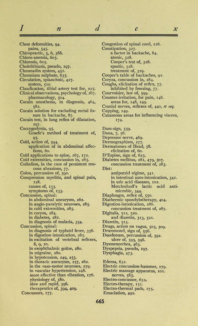 Chest deformities, 94. pains, 545. Chiropractic, 5, 6, 388. Chloro-anemia, 605. Chlorosis, 605. Cholelithiasis, pseudo, 197. Chromaffin system, 451. Chromium sulphate, 635. Circulation, splanchnic, 427. system, 510. Claudication, tibial artery test for, 225. Clinical observations, psychology of, 2*67. pharmacology, 504. Cocain anesthesia, in diagnosis, 464, 582. Cocain solution for excluding rectal fis- sure in backache, 87. Cocain test, in lung reflex of dilatation, 297. . Coccygodynia, 95. Graefe’s method of treatment of, 95- Cold, action of, 544. application of in abdominal affec- tions, 60. Cold applications to spine, 167, 172. Cold extremities, concussion in, 285. Collodion, in the cure of persistent mu- cous abrasions, 77. Colon, percussion of, 592. Compression myelitis, and spinal pain, 128. causes of, 133. symptoms of, 133. Concussion, spinal: in abdominal aneurysm, 262. in angio-paralytic neuroses, 285. in cold extremities, 285. in coryza, 284. in diabetes, 281. in diagnosis of malaria, 354. Concussion, spinal: in diagnosis of typhoid fever, 356. in digestion-intoxication, 285. in excitation of vertebral reflexes, 8, 9, 10. in exophthalmic goitre, 280. in migraine, 280. in hypotension, 249, 253. in thoracic aneurysm, 257, 262. in the vaso-motor neuroses, 279. in vascular hypertension, 248. more effective than vibration, 176. physiology of, 380. slow and rapid, 396. therapeutics of, 394, 409. Concussors, 177. Congestion of spinal cord, 126. Constipation, 327. a factor in backache, 84. atonic, 328. Cooper’s test of, 328. spastic, 328. treatment of, 329. Cooper’s table of backaches, 91. Coryza, concussion in, 284. Coughs, elicitation of reflex, 77. inhibited by freezing, 77. Courvoisier, law of, 599. Counter-irritation, for pain, 148. areas for, 148, 149. Cranial nerves, reflexes of, 440, et seq. Cupping, 149. Cutaneous areas for influencing viscera, 174. Dam-sign, 559. Dana, 7, 56. Depressor nerve, 469. Dermographism, 277. Dermatomes of Head, 58- elicitation of, 60. D’Espine, sign of, 623. Diabetes mellitus, 281, 479, 507. concussion treatment of, 285. Diet: antiputrid regime, 341. in intestinal auto-intoxication, 341. in uric acid diseases, 102. Metchnikoff’s lactic acid anti- microbic, 344. Diaphragm, reflex of, 550. Diathermic spondylotherapy, 404. Digestion-intoxication, 286. concussion treatment of, 287. Digitalis, 512, 520. and diuretin, 513, 521. Diuretin, 513. Drugs, action on vagus, 505, 509. Drummond, sign of, 556. Duodenum, percussion of, 592. ulcer of, 595, 596. Dysmenorrhea, 463. Dyspepsia, pseudo, 197. Dysphagia, 473. Edema, 632. Electric concussion-hammer, 179. Electric massage apparatus, 101. nerves, 583. Electro-concussor, 652. Electro-therapy, 151. Electro-thermal pads, 175. Emaciation, 492.