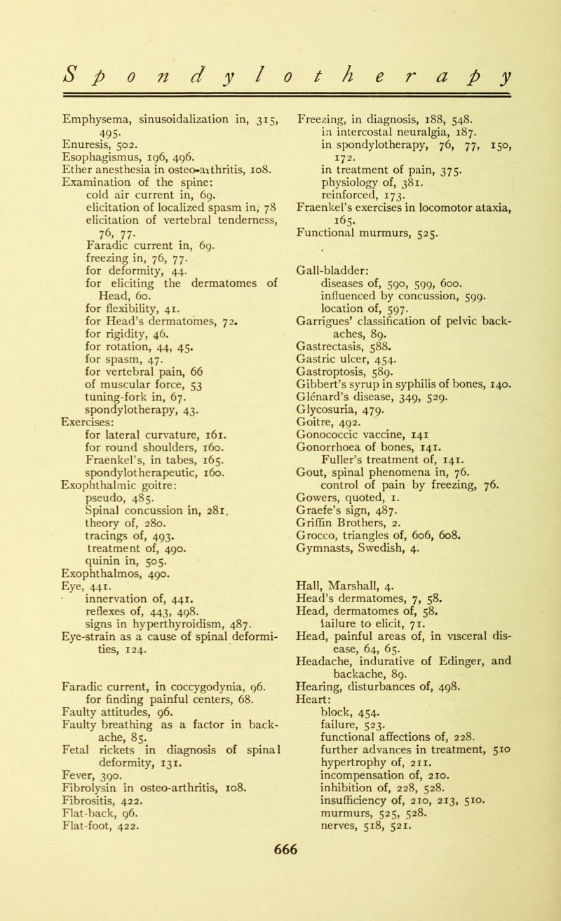 Emphysema, sinusoidalization in, 315, 495- Enuresis, 502. Esophagismus, 196, 496. Ether anesthesia in osteo-aithritis, 108. Examination of the spine: cold air current in, 69. elicitation of localized spasm in, 78 elicitation of vertebral tenderness, 76, 77- Faradic current in, 69. freezing in, 76, 77. for deformity, 44. for eliciting the dermatomes of Head, 60. for flexibility, 41. for Head’s dermatomes, 72. for rigidity, 46. for rotation, 44, 45. for spasm, 47. for vertebral pain, 66 of muscular force, 53 tuning-fork in, 67. spondylotherapy, 43. Exercises: for lateral curvature, 161. for round shoulders, 160. Fraenkel’s, in tabes, 165. spondylotherapeutic, 160. Exophthalmic goitre: pseudo, 485. Spinal concussion in, 281, theory of, 280. tracings of, 493. treatment of, 490. quinin in, 505. Exophthalmos, 490. Eye, 441. innervation of, 441. reflexes of, 443, 498. signs in hyperthyroidism, 487. Eye-strain as a cause of spinal deformi- ties, 124. Faradic current, in coccygodynia, 96. for finding painful centers, 68. Faulty attitudes, 96. Faulty breathing as a factor in back- ache, 85. Fetal rickets in diagnosis of spinal deformity, 131. Fever, 390. Fibrolysin in osteo-arthritis, 108. Fibrositis, 422. Flat-back, 96. Flat-foot, 422. Freezing, in diagnosis, 188, 548. in intercostal neuralgia, 187. in spondylotherapy, 76, 77, 150, 172. in treatment of pain, 375. physiology of, 381. reinforced, 173. Fraenkel’s exercises in locomotor ataxia, 165. Functional murmurs, 525. Gall-bladder: diseases of, 590, 599, 600. influenced by concussion, 599. location of, 597. Garrigues’ classification of pelvic back- aches, 89. Gastrectasis, 588. Gastric ulcer, 454. Gastroptosis, 589. Gibbert’s syrup in syphilis of bones, 140. Glenard’s disease, 349, 529. Glycosuria, 479. Goitre, 492. Gonococcic vaccine, 141 Gonorrhoea of bones, 141. Fuller’s treatment of, 141. Gout, spinal phenomena in, 76. control of pain by freezing, 76. Gowers, quoted, 1. Graefe’s sign, 487. Griffin Brothers, 2. Grocco, triangles of, 606, 608. Gymnasts, Swedish, 4. Hall, Marshall, 4. Head’s dermatomes, 7, 58. Head, dermatomes of, 58. failure to elicit, 71. Head, painful areas of, in visceral dis- ease, 64, 65. Headache, indurative of Edinger, and backache, 89. Hearing, disturbances of, 498. Heart: block, 454. failure, 523. functional affections of, 228. further advances in treatment, 510 hypertrophy of, 211. incompensation of, 210. inhibition of, 228, 528. insufficiency of, 210, 213, 510. murmurs, 525, 528. nerves, 518, 521.