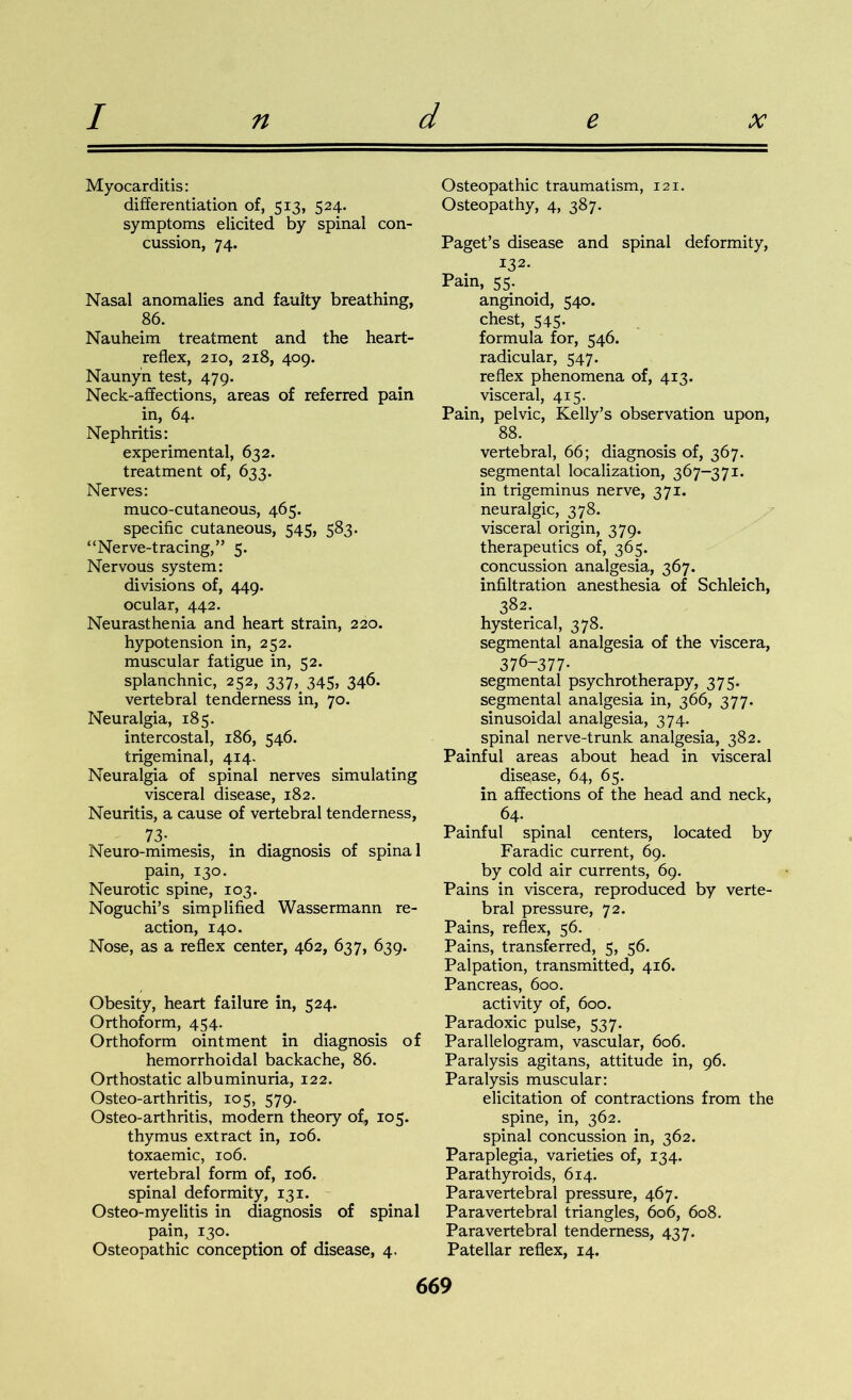 Myocarditis: differentiation of, 513, 524. symptoms elicited by spinal con- cussion, 74. Nasal anomalies and faulty breathing, 86. Nauheim treatment and the heart- reflex, 210, 218, 409. Naunyn test, 479. Neck-affections, areas of referred pain in, 64. Nephritis: experimental, 632. treatment of, 633. Nerves: muco-cutaneous, 465. specific cutaneous, 545, 583. “Nerve-tracing,” 5. Nervous system: divisions of, 449. ocular, 442. Neurasthenia and heart strain, 220. hypotension in, 252. muscular fatigue in, 52. splanchnic, 252, 337, 345, 346. vertebral tenderness in, 70. Neuralgia, 185. intercostal, 186, 546. trigeminal, 414. Neuralgia of spinal nerves simulating visceral disease, 182. Neuritis, a cause of vertebral tenderness, 73- Neuro-mimesis, in diagnosis of spinal pain, 130. Neurotic spine, 103. Noguchi’s simplified Wassermann re- action, 140. Nose, as a reflex center, 462, 637, 639. Obesity, heart failure in, 524. Orthoform, 454. Orthoform ointment in diagnosis of hemorrhoidal backache, 86. Orthostatic albuminuria, 122. Osteo-arthritis, 105, 579. Osteo-arthritis, modern theory of, 105. thymus extract in, 106. toxaemic, 106. vertebral form of, 106. spinal deformity, 131. Osteo-myelitis in diagnosis of spinal pain, 130. Osteopathic conception of disease, 4. Osteopathic traumatism, 121. Osteopathy, 4, 387. Paget’s disease and spinal deformity, 132. Pain, 55. anginoid, 540. chest, 545. formula for, 546. radicular, 547. reflex phenomena of, 413. visceral, 415. Pain, pelvic, Kelly’s observation upon, 88. vertebral, 66; diagnosis of, 367. segmental localization, 367-371. in trigeminus nerve, 371. neuralgic, 378. visceral origin, 379. therapeutics of, 365. concussion analgesia, 367. infiltration anesthesia of Schleich, 382. hysterical, 378. segmental analgesia of the viscera, 376-377- segmental psychrotherapy, 375. segmental analgesia in, 366, 377. sinusoidal analgesia, 374. spinal nerve-trunk analgesia, 382. Painful areas about head in visceral disease, 64, 65. in affections of the head and neck, 64. Painful spinal centers, located by Faradic current, 69. by cold air currents, 69. Pains in viscera, reproduced by verte- bral pressure, 72. Pains, reflex, 56. Pains, transferred, 5, 56. Palpation, transmitted, 416. Pancreas, 600. activity of, 600. Paradoxic pulse, 537. Parallelogram, vascular, 606. Paralysis agitans, attitude in, 96. Paralysis muscular: elicitation of contractions from the spine, in, 362. spinal concussion in, 362. Paraplegia, varieties of, 134. Parathyroids, 614. Paravertebral pressure, 467. Paravertebral triangles, 606, 608. Paravertebral tenderness, 437. Patellar reflex, 14.