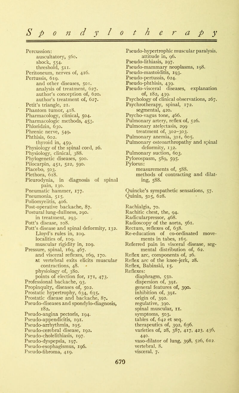 Percussion: auscultatory, 560. shock, 554. threshold, 511. Peritoneum, nerves of, 416. Pertussis, 619. and other diseases, 50 t. analysis of treatment, 627. author’s conception of, 620. author’s treatment of, 627. Petit’s triangle, 21. Phantom tumor, 418. Pharmacology, clinical, 504. Pharmacologic methods, 453. Phloridzin, 630. Phrenic nerve, 549. Phthisis, 602. thyroid in, 459. Physiology of the spinal cord, 26. Physiology, clinical, 388. Phylogenetic diseases, 500. Pilocarpin, 451, 522, 590. Placebo, 503. Plethora, 618. Pleurodynia, in diagnosis of spinal pain, 130. Pneumatic hammer, 177. Pneumonia, 515. Poliomyelitis, 406. Post-operative backache, 87. Postural lung-dullness, 290. in treatment, 293. Pott’s disease, 108. Pott’s disease and spinal deformity, 132. Lloyd’s rules in, 109. localities of, 109. muscular rigidity in, 109. Pressure, spinal, 169, 467. and visceral reflexes, 169, 170. at vertebral exits elicits muscular contractions, 48. physiology of, 380. points of election for, 171, 473. Professional backache, 93. Propinquity, diseases of, 502. Prostatic hypertrophy, 634, 635. Prostatic disease and backache, 87. Pseudo-diseases and spondylo-diagnosis, 182. Pseudo-angina pectoris, 194. Pseudo-appendicitis, 191. Pseudo-arrhythmia, 195. Pseudo-cerebral disease, 192. Pseudo-cholelithiasis, 197. Pseudo-dyspepsia, 197. Pseudo-esophagismus, 196. Pseudo-fibroma, 419. Pseudo-hypertrophic muscular paralysis. attitude in, 96. Pseudo-lithiasis, 197. Pseudo-mammary neoplasms, 198. Pseudo-mastoiditis, 193. Pseudo-pertussis, 624. Pseudo-phthisis, 439. Pseudo-visceral diseases, explanation of, 182, 439. Psychology of clinical observations, 267. Psychrotherapy, spinal, 172. segmental, 420. Psycho-vagus tone, 466. Pulmonary artery, reflex of, 526. Pulmonary atelectasis, 299 treatment of, 302-303. Pulmonary anemia, 301, 605. Pulmonary osteoarthropathy and spinal deformity, 132. Pulmonary suction, 603. Pylorospasm, 589, 595. Pylorus: measurements of, 588. methods of contracting and dilat- ing, 588. Quincke’s sympathetic sensations, 57. Quinin, 505, 628. Rachialgia, 70. Rachitic chest, the, 94. Radicularpressor, 468. Radioscopy of the aorta, 561. Rectum, reflexes of, 638. Re-education of co-ordinated move- ments in tabes, 165. Referred pain in visceral disease, seg- mental distribution of, 62. Reflex arc, components of, 26. Reflex arc of the knee-jerk, 28. Reflex, Babinski, 15. Reflexes: diaphragm, 550. dispersion of, 391. general features of, 390. inhibition of, 391. origin of, 392. regulative, 390. spinal muscular, 11. symptoms, 503. tables of, 642 et seq. therapeutics of, 392, 636. varieties of, 28, 387, 417, 423, 436, 440. vaso-dilator of lung, 398, 526, 612. vertebral, 8. visceral, 7,