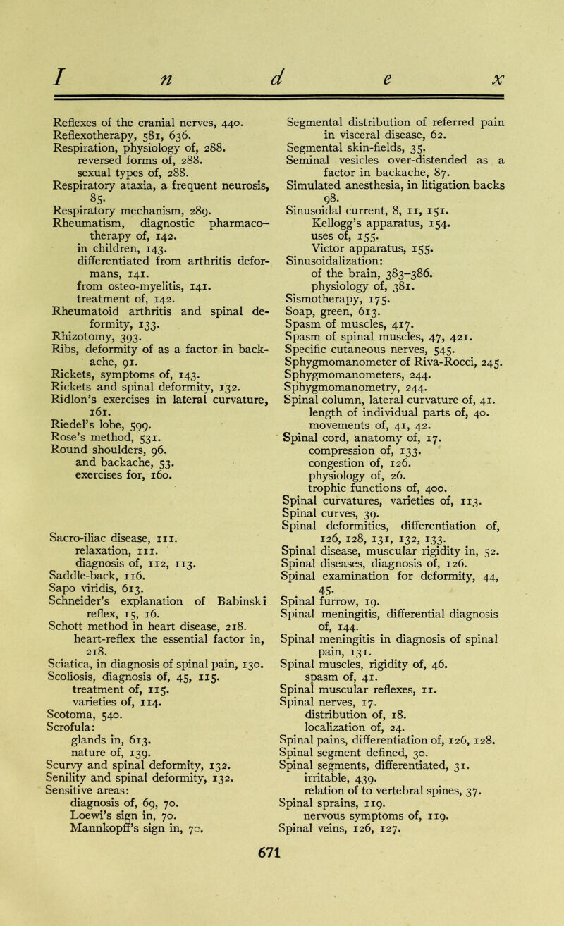 Reflexes of the cranial nerves, 440. Reflexotherapy, 581, 636. Respiration, physiology of, 288. reversed forms of, 288. sexual types of, 288. Respiratory ataxia, a frequent neurosis, . 8S- Respiratory mechanism, 289. Rheumatism, diagnostic pharmaco- therapy of, 142. in children, 143. differentiated from arthritis defor- mans, 141. from osteo-myelitis, 141. treatment of, 142. Rheumatoid arthritis and spinal de- formity, 133. Rhizotomy, 393. Ribs, deformity of as a factor in back- ache, 91. Rickets, symptoms of, 143. Rickets and spinal deformity, 132. Ridlon’s exercises in lateral curvature, 161. Riedel’s lobe, 599. Rose’s method, 531. Round shoulders, 96. and backache, 53. exercises for, 160. Sacro-iliac disease, in. relaxation, in. diagnosis of, 112, 113. Saddle-back, 116. Sapo viridis, 613. Schneider’s explanation of Babinski reflex, 15, 16. Schott method in heart disease, 218. heart-reflex the essential factor in, 218. Sciatica, in diagnosis of spinal pain, 130. Scoliosis, diagnosis of, 45, 115. treatment of, 115. varieties of, 114. Scotoma, 540. Scrofula: glands in, 613. nature of, 139. Scurvy and spinal deformity, 132. Senility and spinal deformity, 132. Sensitive areas: diagnosis of, 69, 70. Loewi’s sign in, 70. Mannkopff’s sign in, 7c. Segmental distribution of referred pain in visceral disease, 62. Segmental skin-fields, 35. Seminal vesicles over-distended as a factor in backache, 87. Simulated anesthesia, in litigation backs 98- Sinusoidal current, 8, 11, 151. Kellogg’s apparatus, 154. uses of, 155. Victor apparatus, 155. Sinusoidalization: of the brain, 383-386. physiology of, 381. Sismotherapy, 175. Soap, green, 613. Spasm of muscles, 417. Spasm of spinal muscles, 47, 421. Specific cutaneous nerves, 545. Sphygmomanometer of Riva-Rocci, 245. Sphygmomanometers, 244. Sphygmomanometry, 244. Spinal column, lateral curvature of, 41. length of individual parts of, 40. movements of, 41, 42. Spinal cord, anatomy of, 17. compression of, 133. congestion of, 126. physiology of, 26. trophic functions of, 400. Spinal curvatures, varieties of, 113. Spinal curves, 39. Spinal deformities, differentiation of, 126, 128, 131, 132, 1 s3-m Spinal disease, muscular rigidity in, 52. Spinal diseases, diagnosis of, 126. Spinal examination for deformity, 44, 45- Spinal furrow, 19. Spinal meningitis, differential diagnosis of, 144. Spinal meningitis in diagnosis of spinal pain, 131^ _ Spinal muscles, rigidity of, 46. spasm of, 41. Spinal muscular reflexes, 11. Spinal nerves, 17. distribution of, 18. localization of, 24. Spinal pains, differentiation of, 126, 128. Spinal segment defined, 30. Spinal segments, differentiated, 31. irritable, 439. relation of to vertebral spines, 37. Spinal sprains, 119. nervous symptoms of, 119. Spinal veins, 126, 127.