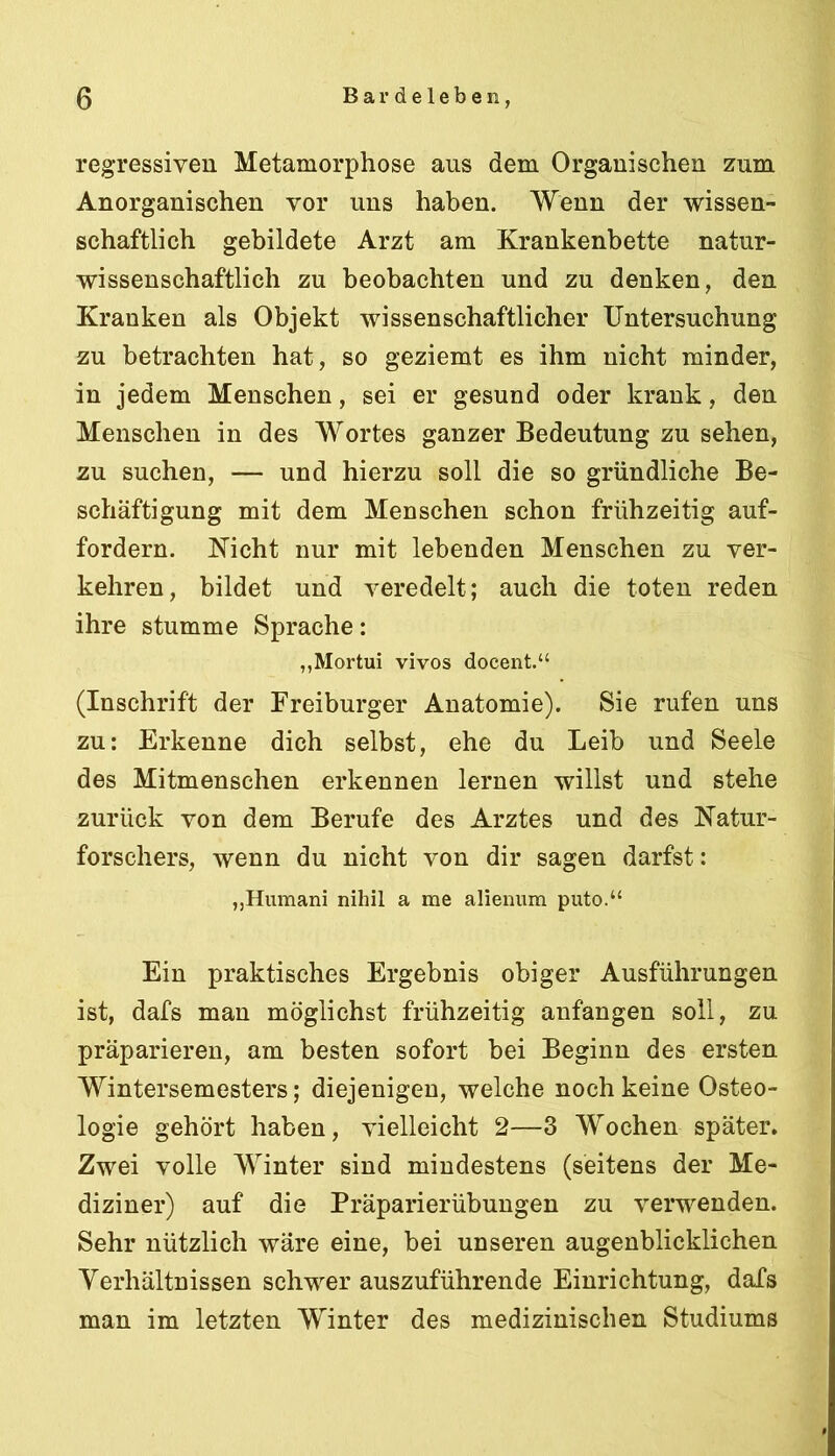 regressiven Metamorphose aus dem Organischen zum Anorganischen vor uns haben. Wenn der wissen- schaftlich gebildete Arzt am Krankenbette natur- wissenschaftlich zu beobachten und zu denken, den Kranken als Objekt wissenschaftlicher Untersuchung zu betrachten hat, so geziemt es ihm nicht minder, in jedem Menschen, sei er gesund oder krank, den Menschen in des Wortes ganzer Bedeutung zu sehen, zu suchen, — und hierzu soll die so gründliche Be- schäftigung mit dem Menschen schon frühzeitig auf- fordern. Kicht nur mit lebenden Menschen zu ver- kehren, bildet und veredelt; auch die toten reden ihre stumme Sprache: „Mortui vivos docent.“ (Inschrift der Freiburger Anatomie). Sie rufen uns zu: Erkenne dich selbst, ehe du Leib und Seele des Mitmenschen erkennen lernen willst und stehe zurück von dem Berufe des Arztes und des Natur- forschers, wenn du nicht von dir sagen darfst: ,,Humani nihil a me alienum puto.“ Ein praktisches Ergebnis obiger Ausführungen ist, dafs man möglichst frühzeitig anfangen soll, zu präparieren, am besten sofort bei Beginn des ersten Wintersemesters; diejenigen, welche noch keine Osteo- logie gehört haben, vielleicht 2—3 Wochen später. Zwei volle Winter sind mindestens (seitens der Me- diziner) auf die Präparierübungen zu verwenden. Sehr nützlich wäre eine, bei unseren augenblicklichen Verhältnissen schwer auszuführende Einrichtung, dafs man im letzten Winter des medizinischen Studiums