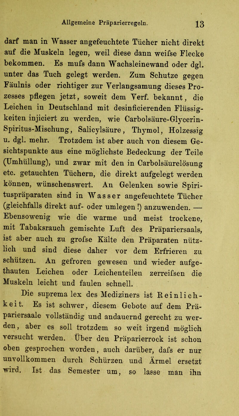 darf man in Wasser an gefeuchtete Tücher nicht direkt auf die Muskeln legen, weil diese dann weifse Flecke bekommen. Es mufs dann Wachsleinewand oder dgl, unter das Tuch gelegt werden. Zum Schutze gegen Fäulnis oder richtiger zur Verlangsamung dieses Pro- zesses pflegen jetzt, soweit dem Yerf. bekannt, die Leichen in Deutschland mit desinficierenden Flüssig- keiten injiciert zu werden, wie Carbolsäure-Glycerin- Spiritus-Mischung, Salicylsäure, Thymol, Holzessig u, dgl. mehr. Trotzdem ist aber auch von diesem Ge- sichtspunkte aus eine möglichste Bedeckung der Teile (Umhüllung), und zwar mit den in CarbolsäurelÖsung etc. getauchten Tüchern, die direkt aufgelegt werden können, wünschenswert. An Gelenken sowie Spiri- tuspräparaten sind in Wasser angefeuchtete Tücher (gleichfalls direkt auf- oder umlegen!) anzuwenden. — Ebensowenig wie die warme und meist trockene, mit Tabaksrauch gemischte Luft des Präpariersaals, ist aber auch zu grofse Kälte den Präparaten nütz- lich und sind diese daher vor dem Erfrieren zu schützen. An gefroren gewesen und wieder aufge- thauten Leichen oder Leichenteilen zerreifsen die Muskeln leicht und faulen schnell. Die Suprema lex des Mediziners ist Eeinlich- keit. Es ist schwer, diesem Gebote auf dem Prä- pariersaale vollständig und andauernd gerecht zu wer- den , aber es soll trotzdem so weit irgend möglich versucht werden. Über den Präparierrock ist schon oben gesprochen worden, auch darüber, dafs er nur unvollkommen durch Schürzen und Ärmel ersetzt wird. Ist das Semester um, so lasse man ihn