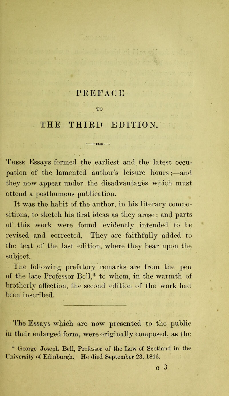 PREFACE TO THE THIRD EDITION. These Essays formed the earliest and the latest occu- pation of the lamented author’s leisure hours;—and they now appear under the disadvantages which must attend a posthumous publication. It was the habit of the author, in his literary compo- sitions, to sketch his first ideas as they arose; and parts of this work were found evidently intended to be revised and corrected. They are faithfully added to the text of the last edition, where they bear upon the subject. The following prefatory remarks are from the pen of the late Professor Bell,* to whom, in the warmth of brotherly affection, the second edition of the work had been inscribed. The Essays which are now presented to the public in their enlarged form, were originally composed, as the * George Joseph Bell, Professor of the Law of Scotland in the University of Edinburgh. He died September 23, 1843.