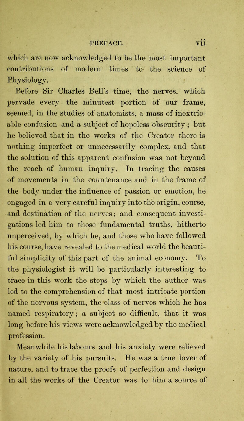 which are now acknowledged to be the most important contributions of modern times to the science of Physiology. Before Sir Charles Bell's time, the nerves, which pervade every the minutest portion of our frame, seemed, in the studies of anatomists, a mass of inextric- able confusion and a subject of hopeless obscurity ; but he believed that in the works of the Creator there is nothing imperfect or unnecessarily complex, and that the solution of this apparent confusion was not beyond the reach of human inquiry. In tracing the causes of movements in the countenance and in the frame of the body under the influence of passion or emotion, he engaged in a very careful inquiry into the origin, course, and destination of the nerves; and consequent investi- gations led him to those fundamental truths, hitherto unperceived, by which he, and those who have followed his course, have revealed to the medical world the beauti- ful simplicity of this part of the animal economy. To the physiologist it will be particularly interesting to trace in this work the steps by which the author was led to the comprehension of that most intricate portion of the nervous system, the class of nerves which he has named respiratory; a subject so difficult, that it was long before his views were acknowledged by the medical profession. Meanwhile his labours and his anxiety were relieved by the variety of his pursuits. He was a true lover of nature, and to trace the proofs of perfection and design in all the works of the Creator was to him a source of
