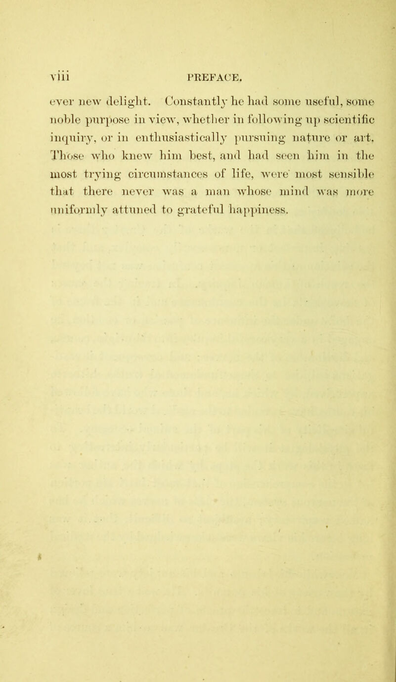 ever new delight. Constantly he had some useful, some noble purpose in view, whether in following up scientific inquiry, or in enthusiastically pursuing nature or art. Those who knew him best, and had seen him in the most trying circumstances of life, wore' most sensible that there never was a man whose mind was more uniformly attuned to grateful happiness.