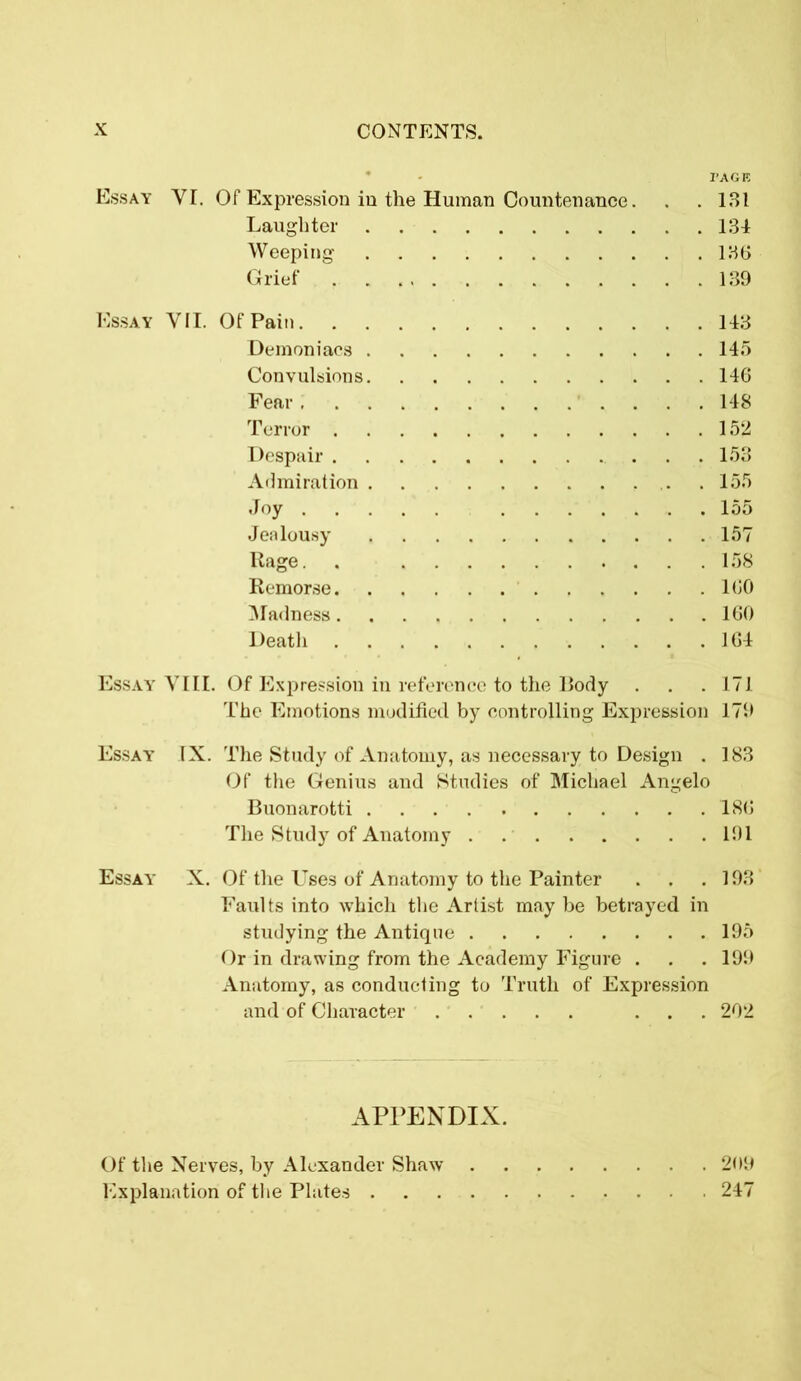 PAGE Essay VI. Of Expression in the Human Countenance. . .131 Laughter 134 Weeping 136 Grief 139 Essay VII. Of Pain 143 Demoniacs 145 Convulsions 146 Fear 148 Terror 152 Despair 153 Admiration .155 Joy 155 Jealousy 157 Rage. . 158 Remorse 160 Madness 160 Death 164 Essay VIII. Of Expression in reference to the Body . . . 171 The Emotions modified by controlling Expression 179 Essay IX. The Study of Anatomy, as necessary to Design . 183 Of the Genius and Studies of Michael Angelo Buonarotti 186 The Study of Anatomy . 191 Essay X. Of the Uses of Anatomy to the Painter . . .193 Faults into which the Artist may be betrayed in studying the Antique 195 Or in drawing from the Academy Figure . . . 199 Anatomy, as conducting to Truth of Expression and of Character ... 202 APPENDIX. Of the Nerves, by Alexander Shaw 209 Explanation of the Plates 247