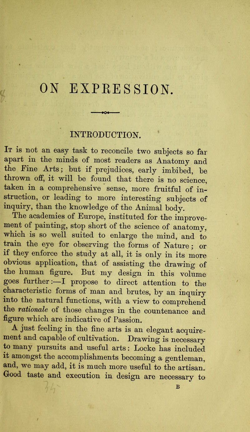 ON EXPEESSION. -K>* INTKODUCTION. It is not an easy task to reconcile two subjects so far apart in the minds of most readers as Anatomy and the Fine Arts; but if prejudices, early imbibed, be thrown off, it will be found that there is no science, taken in a comprehensive sense, more fruitful of in- struction, or leading to more interesting subjects of inquiry, than the knowledge of the Animal body. The academies of Europe, instituted for the improve- ment of painting, stop short of the science of anatomy, which is so well suited to enlarge the mind, and to train the eye for observing the forms of Nature; or if they enforce the study at all, it is only in its more obvious application, that of assisting the drawing of the human figure. But my design in this volume goes further:—I propose to direct attention to the characteristic forms of man and brutes, by an inquiry into the natural functions, with a view to comprehend the rationale of those changes in the countenance and figure which are indicative of Passion. A just feeling in the fine arts is an elegant acquire- ment and capable of cultivation. Drawing is necessary to many pursuits and useful arts: Locke has included it amongst the accomplishments becoming a gentleman, and, we may add, it is much more useful to the artisan. Good taste and execution in design are necessary to B