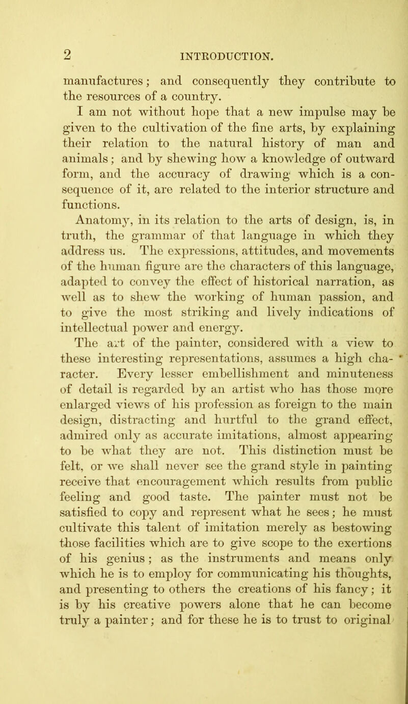 manufactures; and consequently they contribute to the resources of a country. I am not without hope that a new impulse may he given to the cultivation of the fine arts, by explaining their relation to the natural history of man and animals; and by shewing how a knowledge of outward form, and the accuracy of drawing which is a con- sequence of it, are related to the interior structure and functions. Anatomy, in its relation to the arts of design, is, in truth, the grammar of that language in which they address us. The expressions, attitudes, and movements of the human figure are the characters of this language, adapted to convey the effect of historical narration, as well as to shew the working of human passion, and to give the most striking and lively indications of intellectual power and energy. The art of the painter, considered with a view to these interesting representations, assumes a high cha- ' racter. Every lesser embellishment and minuteness of detail is regarded by an artist who has those more enlarged views of his profession as foreign to the main design, distracting and hurtful to the grand effect, admired only as accurate imitations, almost appearing to be what they are not. This distinction must be felt, or we shall never see the grand style in painting receive that encouragement which results from public feeling and good taste. The painter must not be satisfied to copy and represent what he sees; he must cultivate this talent of imitation merely as bestowing those facilities which are to give scope to the exertions of his genius; as the instruments and means only which he is to employ for communicating his thoughts, and presenting to others the creations of his fancy; it is by his creative powers alone that he can become truly a painter; and for these he is to trust to original