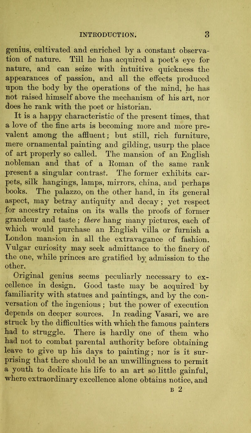 genius, cultivated and enriched by a constant observa- tion of nature. Till he has acquired a poet’s eye for nature, and can seize with intuitive quickness the appearances of passion, and all the effects produced upon the body by the operations of the mind, he has not raised himself above the mechanism of his art, nor does he rank with the poet or historian. It is a happy characteristic of the present times, that a love of the fine arts is becoming more and more pre- valent among the affluent; but still, rich furniture, mere ornamental painting and gilding, usurp the place of art properly so called. The mansion of an English nobleman and that of a Roman of the same rank present a singular contrast. The former exhibits car- pets, silk hangings, lamps, mirrors, china, and perhaps books. The palazzo, on the other hand, in its general aspect, may betray antiquity and decay; yet respect for ancestry retains on its walls the proofs of former grandeur and taste; there hang many pictures, each of which would purchase an English villa or furnish a London mansion in all the extravagance of fashion. Yulgar curiosity may seek admittance to the finery of the one, while princes are gratified by admission to the other. Original genius seems peculiarly necessary to ex- cellence in design. Good taste may be acquired by familiarity with statues and paintings, and by the con- versation of the ingenious ; but the power of execution depends on deeper sources. In reading Yasari, we are struck by the difficulties with which the famous painters had to struggle. There is hardly one of them who had not to combat parental authority before obtaining leave to give up his days to painting; nor is it sur- prising that there should be an unwillingness to permit a youth to dedicate his life to an art so little gainful, where extraordinary excellence alone obtains notice, and b 2