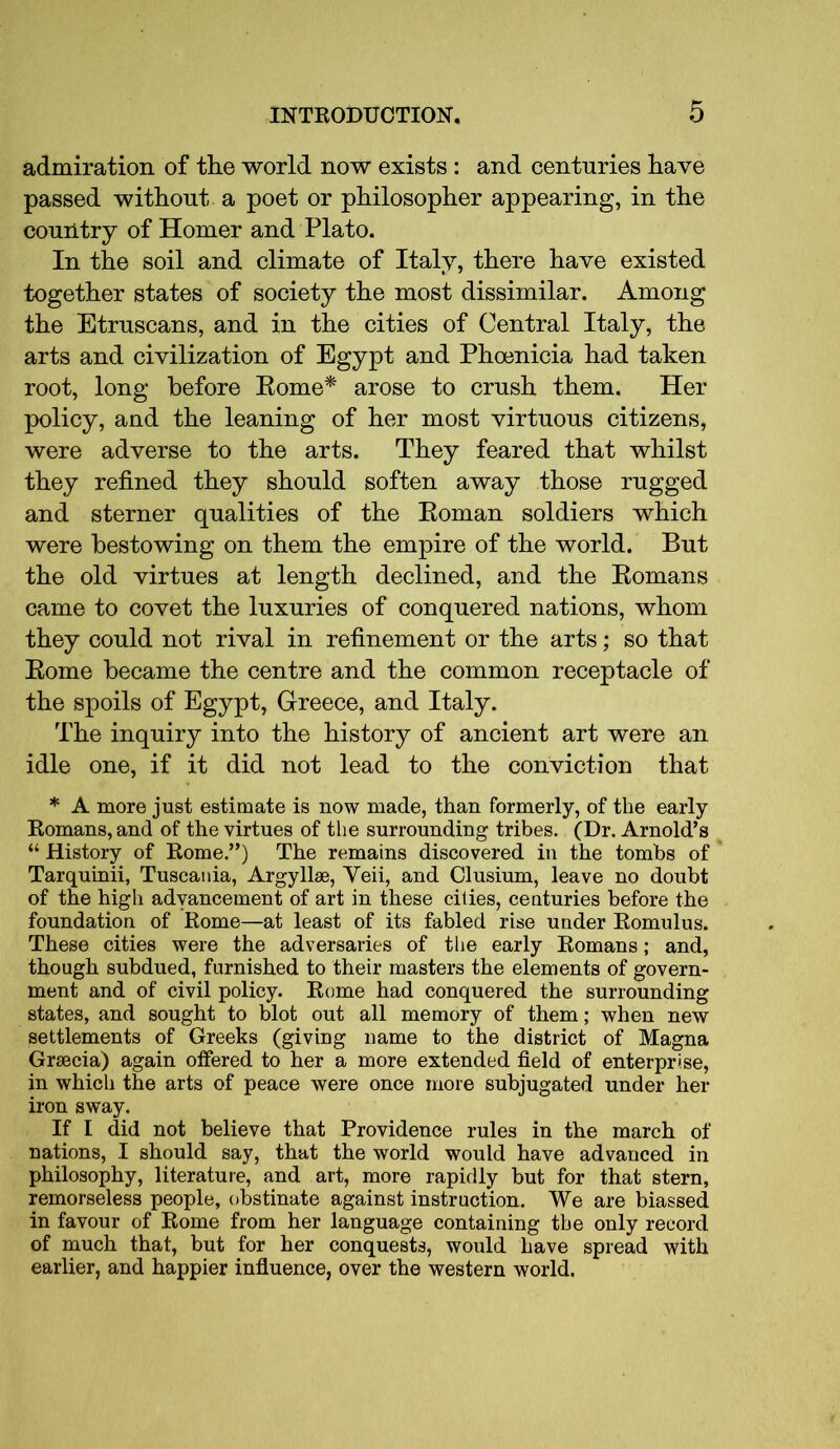 admiration of tlie world now exists : and centuries have passed without a poet or philosopher appearing, in the country of Homer and Plato. In the soil and climate of Italy, there have existed together states of society the most dissimilar. Among the Etruscans, and in the cities of Central Italy, the arts and civilization of Egypt and Phoenicia had taken root, long before Rome* arose to crush them. Her policy, and the leaning of her most virtuous citizens, were adverse to the arts. They feared that whilst they refined they should soften away those rugged and sterner qualities of the Roman soldiers which were bestowing on them the empire of the world. But the old virtues at length declined, and the Romans came to covet the luxuries of conquered nations, whom they could not rival in refinement or the arts; so that Rome became the centre and the common receptacle of the spoils of Egypt, Greece, and Italy. The inquiry into the history of ancient art were an idle one, if it did not lead to the conviction that * A more just estimate is now made, than formerly, of the early Romans, and of the virtues of the surrounding tribes. (Dr. Arnold’s “ History of Rome.”) The remains discovered in the tombs of Tarquinii, Tuscania, Argyllae, Yeii, and Clusium, leave no doubt of the high advancement of art in these cities, centuries before the foundation of Rome—at least of its fabled rise under Romulus. These cities were the adversaries of the early Romans; and, though subdued, furnished to their masters the elements of govern- ment and of civil policy. Rome had conquered the surrounding states, and sought to blot out all memory of them; when new settlements of Greeks (giving name to the district of Magna Grsecia) again offered to her a more extended field of enterprise, in which the arts of peace were once more subjugated under her iron sway. If I did not believe that Providence rules in the march of nations, I should say, that the world would have advanced in philosophy, literature, and art, more rapidly but for that stern, remorseless people, obstinate against instruction. We are biassed in favour of Rome from her language containing the only record of much that, but for her conquests, would have spread with earlier, and happier influence, over the western world.