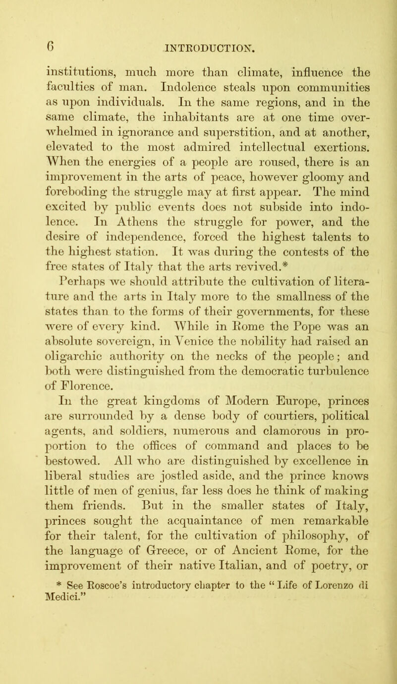 0 institutions, much more than climate, influence the faculties of man. Indolence steals upon communities as upon individuals. In the same regions, and in the same climate, the inhabitants are at one time over- whelmed in ignorance and superstition, and at another, elevated to the most admired intellectual exertions. When the energies of a people are roused, there is an improvement in the arts of peace, however gloomy and foreboding the struggle may at first appear. The mind excited by public events does not subside into indo- lence. In Athens the struggle for power, and the desire of independence, forced the highest talents to the highest station. It was during the contests of the free states of Italy that the arts revived.* Perhaps we should attribute the cultivation of litera- ture and the arts in Italy more to the smallness of the states than to the forms of their governments, for these were of every kind. While in Rome the Pope was an absolute sovereign, in Venice the nobility had raised an oligarchic authority on the necks of the people; and both Avere distinguished from the democratic turbulence of Florence. In the great kingdoms of Modern Europe, princes are surrounded by a dense body of courtiers, political agents, and soldiers, numerous and clamorous in pro- portion to the offices of command and places to be bestowed. All who are distinguished by excellence in liberal studies are jostled aside, and the prince knoAvs little of men of genius, far less does he think of making them friends. But in the smaller states of Italy, princes sought the acquaintance of men remarkable for their talent, for the cultivation of philosophy, of the language of Greece, or of Ancient Rome, for the improvement of their native Italian, and of poetry, or * See Roscoe’s introductory chapter to the “ Life of Lorenzo di Medici.”