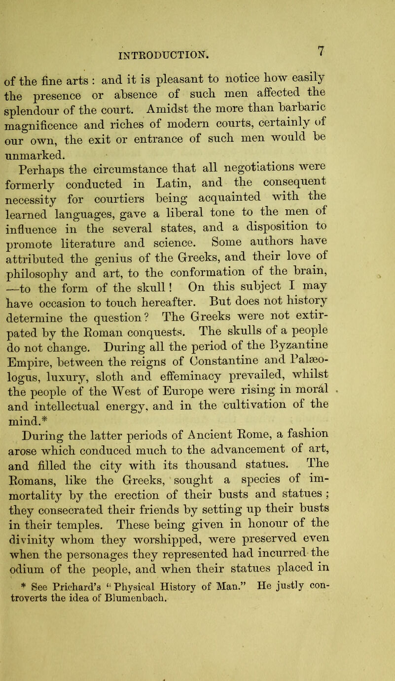 of the fine arts : and it is pleasant to notice how easily the presence or absence of such men affected the splendour of the court. Amidst the more than barbaric magnificence and riches of modern courts, certainly of our own, the exit or entrance of such men would be unmarked. Perhaps the circumstance that all negotiations were formerly conducted in Latin, and the consequent necessity for courtiers being acquainted with the learned languages, gave a liberal tone to the men of influence in the several states, and a disposition to promote literature and science. Some authors have attributed the genius of the Greeks, and their love of philosophy and art, to the conformation of the brain, —to the form of the skull! On this subject I may have occasion to touch hereafter. But does not history determine the question? The Greeks were not extir- pated by the Roman conquests. The skulls of a people do not change. During all the period of the Byzantine Empire, between the reigns of Constantine and Palseo- logus, luxury, sloth and effeminacy prevailed, whilst the people of the West of Europe were rising in moral . and intellectual energy, and in the cultivation of the mind.* During the latter periods of Ancient Rome, a fashion arose which conduced much to the advancement of art, and filled the city with its thousand statues. The Romans, like the Greeks, sought a species of im- mortality by the erection of their busts and statues ; they consecrated their friends by setting up their busts in their temples. These being given in honour of the divinity whom they worshipped, were preserved even when the personages they represented had incurred the odium of the people, and when their statues placed in * See Prichard’s £: Physical History of Man.” He justly con- troverts the idea of Blumenbach.