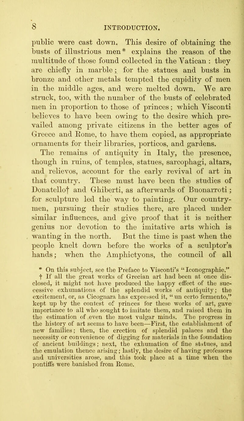 public were cast down. This desire of obtaining the busts of illustrious men* explains the reason of the multitude of those found collected in the Vatican : tliey are chiefly in marble; for the statues and busts in bronze and other metals tempted the cupidity of men in the middle ages, and were melted down, We are struck, too, with the number of the busts of celebrated men in proportion to those of princes; which Visconti believes to have been owing to the desire which pre- vailed among private citizens in the better ages of Greece and Rome, to have them copied, as appropriate ornaments for their libraries, porticos, and gardens. The remains of antiquity in Italy, the presence, though in ruins, of temples, statues, sarcophagi, altars, and relievos, account for the early revival of art in that country. These must have been the studies of Donatelloj and Ghiberti, as afterwards of Buonarroti ; for sculpture led the way to painting. Our country- men, pursuing their studies there, are placed under similar influences, and give proof that it is neither genius nor devotion to the imitative arts which is wanting in the north. But the time is past when the people knelt down before the works of a sculptor’s hands; when the Amphictyons, the council of all * On this subject, see the Preface to Visconti’s “ Iconographie.” f If all the great works of Grecian art had been at once dis- closed, it might not have produced the happy effect of the suc- cessive exhumations of the splendid works of antiquity; the excitement, or, as Cicognara has expressed it, “ un certo fermento,” kept up by the contest of princes for these works of art, gave importance to all who sought to imitate them, and raised them in the estimation of even the most vulgar minds. The progress in the history of art seems to have been—First, the establishment of new families; then, the erection of splendid palaces and the necessity or convenience of digging for materials in the foundation of ancient buildings; next, the exhumation of fine statues, and the emulation thence arising; lastly, the desire of having professors and universities arose, and thi9 took place at a time when the pontiffs were banished from Rome.