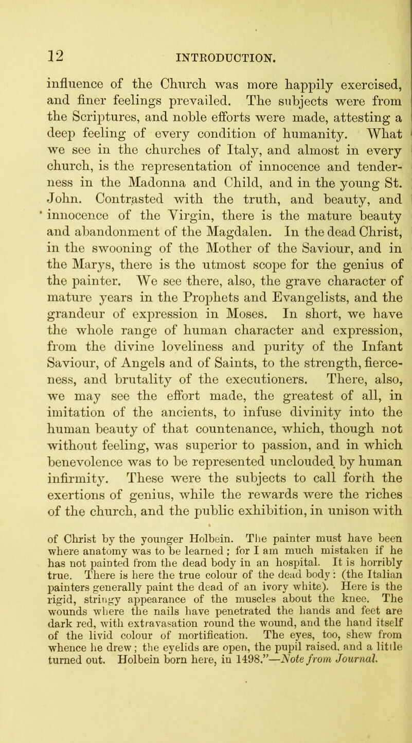 influence of the Church was more happily exercised, and finer feelings prevailed. The subjects were from the Scriptures, and noble efforts were made, attesting a deep feeling of every condition of humanity. What we see in the churches of Italy, and almost in every church, is the representation of innocence and tender- ness in the Madonna and Child, and in the young St. John. Contrasted with the truth, and beauty, and * innocence of the Virgin, there is the mature beauty and abandonment of the Magdalen. In the dead Christ, in the swooning of the Mother of the Saviour, and in the Marys, there is the utmost scope for the genius of the painter. We see there, also, the grave character of mature years in the Prophets and Evangelists, and the grandeur of expression in Moses. In short, we have the whole range of human character and expression, from the divine loveliness and purity of the Infant Saviour, of Angels and of Saints, to the strength, fierce- ness, and brutality of the executioners. There, also, we may see the effort made, the greatest of all, in imitation of the ancients, to infuse divinity into the human beauty of that countenance, which, though not without feeling, was superior to passion, and in which benevolence was to be represented unclouded by human infirmity. These were the subjects to call forth the exertions of genius, while the rewards were the riches of the church, and the public exhibition, in unison with % of Christ by the younger Holbein. The painter must have been where anatomy was to be learned ; for I am much mistaken if he has not painted from the dead body in an hospital. It is horribly true. There is here the true colour of the dead body: (the Italian painters generally paint the dead of an ivory white). Here is the rigid, stringy appearance of the muscles about the knee. The wounds where the nails have penetrated the hands and feet are dark red, with extravasation round the wound, and the hand itself of the livid colour of mortification. The eyes, too, shew from whence he drew; the eyelids are open, the pupil raised, and a lit lie turned out. Holbein born here, in 1498.”—Note from Journal.