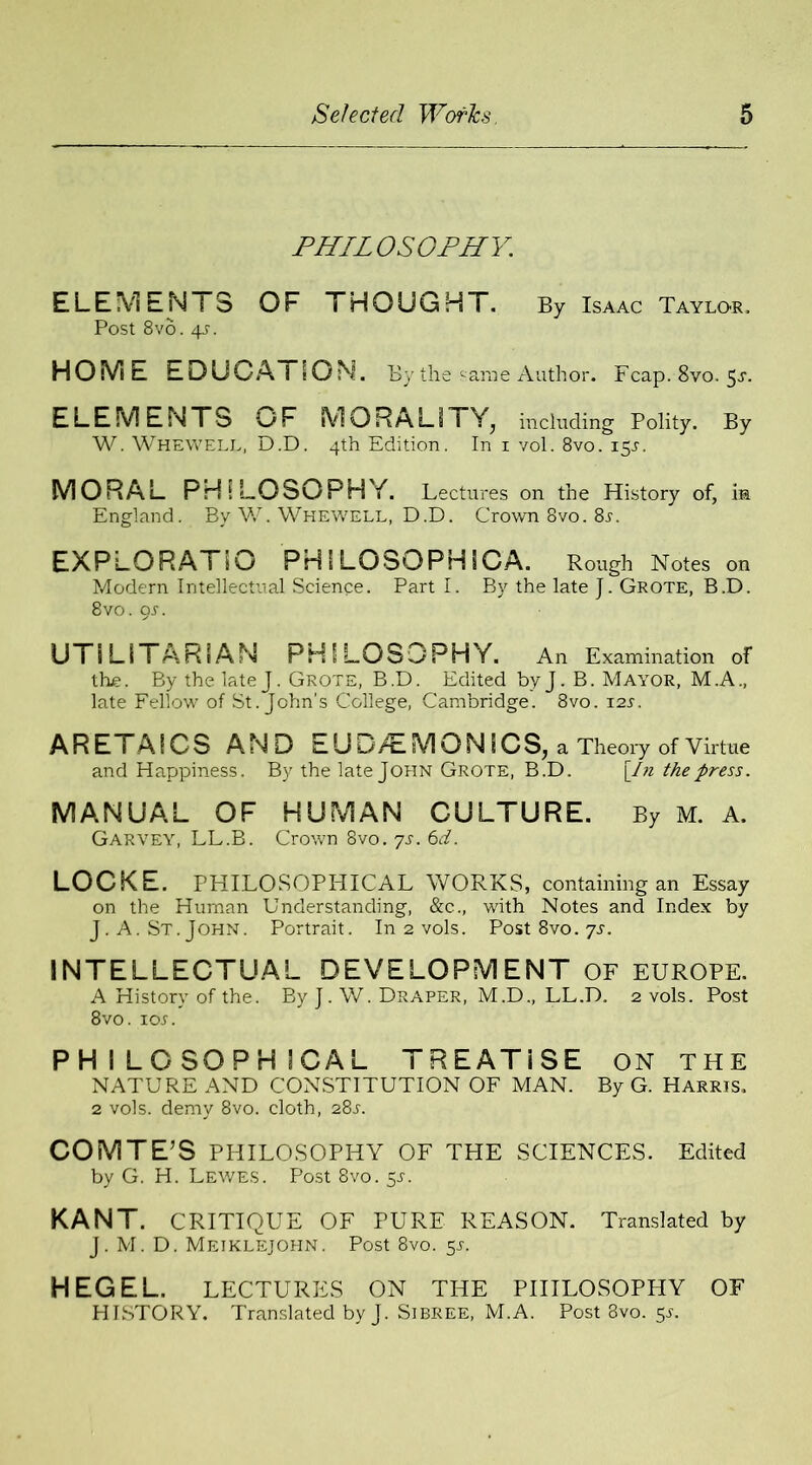 PHILOSOPHY. ELEMENTS OF THOUGHT. By Isaac Taylor, Post 8vo. 4-5\ HOME EDUCATION. By the '•ante Author. Fcap. 8vo, 5^. ELEMENTS OF MORALITY^ including Polity. By W. Whewell, D.D. 4th Edition. In 1 vol. 8vo. 15J. MORAL PHILOSOPHY. Lectures on the History of, in England. By W. Whewell, D.D. Crown 8vo. 8r. EXPL0RAT50 PHI LOSOPHICA. Rough Notes on Modern Intellectual Science. Part I. By the late J. Grote, B.D. 8vo. 9s. UTILITARIAN PHILOSOPHY. An Examination of the. By the late J. Grote, B.D. Edited byj. B. Mayor, M.A., late Fellow of St.John’s College, Cambridge. 8vo. 12s. ARETAICS AND EUD/£MQNiCS, a Theory of Virtue and Happiness. By the late John Grote, B.D. [/« the press. MANUAL OF HUMAN CULTURE. By M. A. Garvey, LL.B. Crown 8vo. ys. 6d. LOCKE. PHILOSOPHICAL WORKS, containing an Essay on the Human Understanding, &c., with Notes and Index by J. A. St.John. Portrait. In 2 vols. Post 8vo. 7^. INTELLECTUAL DEVELOPMENT of Europe. A History of the. By ]. W. Draper, M.D., LL.D. 2 vols. Post 8vo. ioj'. PHILOSOPHICAL TREATISE ON THE NATURE AND CONSTITUTION OF MAN. By G. Harris, 2 vols. demy 8vo. cloth, 281-. COMTE’S PHILOSOPHY OF THE SCIENCES. Edited by G. H. Lewes. Post 8vo. $s. KANT. CRITIQUE OF PURE REASON. Translated by J. M. D. Mejklejohn. Post 8vo. 5r. HEGEL. LECTURES ON THE PHILOSOPHY OF HISTORY. Translated by J. Sibree, M.A. Post 8vo. $s.