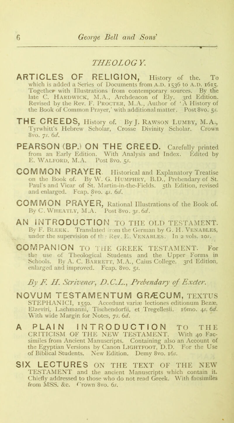 THEOLOGY. ARTICLES OF RELIGION, History of the. To which is added a Series of Documents from A.n. 1536 to A.rx 1615. Together with Illustrations from contemporary sources. By the late C. Hardwick, M.A., Archdeacon of Ely. 3rd Edition. Revised by the Rev. F. Procter, M.A., Author of ‘A History of the Book of Common Prayer,' with additional matter. Post8vo. 5-r. THE CREEDS, History of. ByJ. Rawson Lumby, M.A., Tyrwhitt's Hebrew Scholar, Crosse Divinity Scholar. Crown 8vo. ys. 6d. PEARSON (BP.) ON THE CREED. Carefully printed from an Early Edition. With Analysis and Index. Edited by E. Walford, M.A. Post 8vo. 5s. COMMON PRAYER Historical and Explanatory Treatise on the Book of. By W. G. Humphry, B.D., Prebendary of St. Paul's and Vicar of St. Martin-in-the-Fields. 5th Edition, revised and enlarged. Fcap. 8vo. 6d. COMMON PRAYER, Rational Illustrations of the Book of. By C. Wheatly, M.A. Post 8vo. 3^. 6d. AN INTRODUCTION TO THE OLD TESTAMENT. By F. Bleek. Translated from the German by G. H. Venables, under the supervision of th • Rev. E. Venables. In 2 vols. io.r. COMPANION TO THE GREEK TESTAMENT. For the use of Theological Students and the Upper Forms in Schools. By A. C. Barrett, M.A., Caius College. 3rd Edition, enlarged and improved. Fcap. 8vo. 55. By F. H. Scrivener, D. C.L., Prebendary of Exeter. NOVUM TESTAMENTUM GR/ECUM, TEXTUS STEPHANICI, 1550. Accedunt variae lectiones editionum Bezae, Elzeviri, Lachmanni, Tischendorfii, et Tregellesii. i6mo. 4s. 6d. With wide Margin for Notes, ys. 6d. A PLAIN INTRODUCTION TO THE CRITICISM OF THE NEW TESTAMENT. With 40 Fac- similes from Ancient Manuscripts. Containing also an Account of the Egyptian Versions by Canon Lightfoot, D.D. For the Use of Biblical Students. New Edition. Demy 8vo. i6j. SIX LECTURES ON THE TEXT OF THE NEW TESTAMENT and the ancient Manuscripts which contain it. Chiefly addressed to those who do not read Greek. With facsimiles from MSS. &c. frown 8vo. 6s.