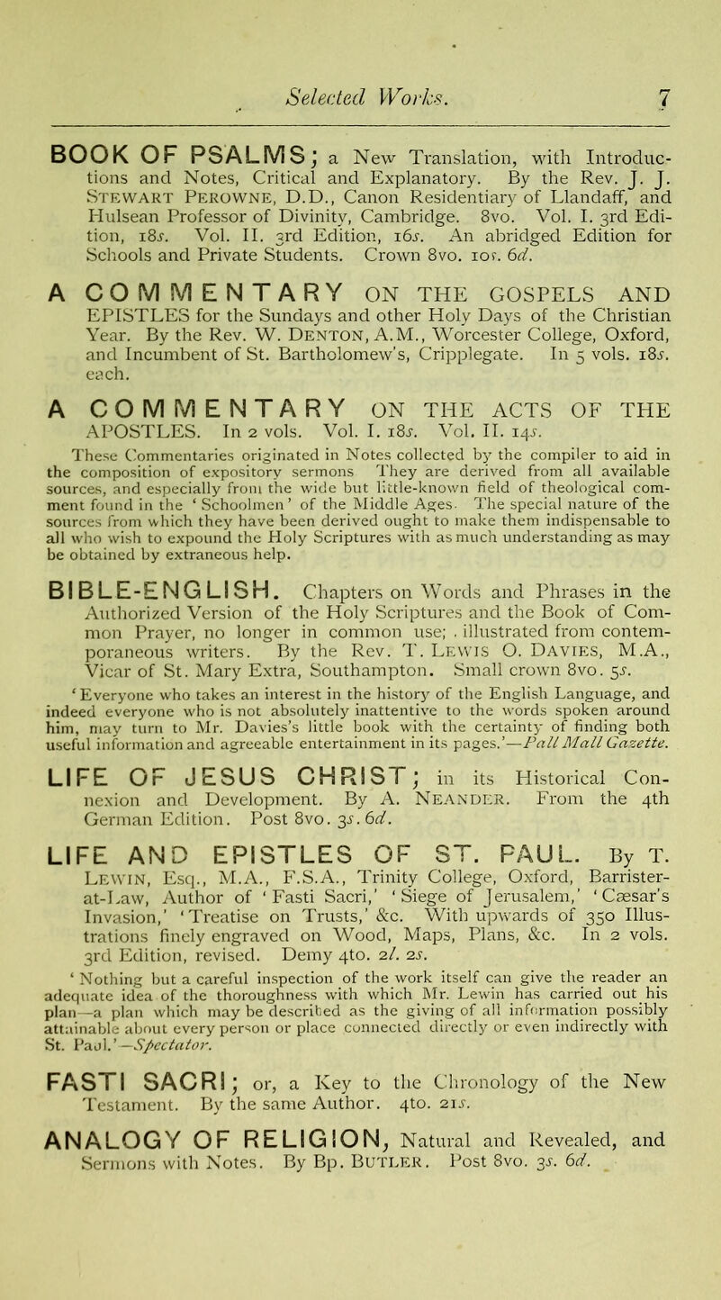 BOOK OF PSALMS; a New Translation, with Introduc- tions and Notes, Critical and Explanatory. By the Rev. J. J. Stewart Perowne, D.D., Canon Residentiary of LlandafF, and Hulsean Professor of Divinity, Cambridge. 8vo. Vol. I. 3rd Edi- tion, i8j. Vol. II. 3rd Edition, 161. An abridged Edition for Schools and Private Students. Crown 8vo. ion 6d. A COMMENTARY ON THE GOSPELS AND EPISTLES for the Sundays and other Holy Days of the Christian Year. By the Rev. W. Denton, A.M., Worcester College, Oxford, and Incumbent of St. Bartholomew's, Cripplegate. In 5 vols. 181. each. A COMMENTARY ON THE ACTS OF THE APOSTLES. In 2 vols. Vol. I. i8j. Vol. II. 14s. These Commentaries originated in Notes collected by the compiler to aid in the composition of expository sermons They are derived from all available sources, and especially from the wide but little-known field of theological com- ment found in the ‘ Schoolmen’ of the Middle Ages. The special nature of the sources from which they have been derived ought to make them indispensable to all who wish to expound the Holy Scriptures with as much understanding as may be obtained by extraneous help. BIBLE-ENGLISH. Chapters on Words and Phrases in the Authorized Version of the Holy Scriptures and the Book of Com- mon Prayer, no longer in common use; . illustrated from contem- poraneous writers. By the Rev. T. Lewis O. Davies, M.A., Vicar of St. Mary Extra, Southampton. Small crown 8vo. 5s. ‘ Everyone who takes an interest in the history of the English Language, and indeed everyone who is not absolutely inattentive to the words spoken around him, may turn to Mr. Davies’s little book with the certainty of finding both useful information and agreeable entertainment in its pages.’—Pall Mall Gazette. LIFE Or JESUS CHRIST; in its Historical Con- nexion and Development. By A. Neander. From the 4th German Edition. Post 8vo. 3s. 6d. LIFE AND EPISTLES OF ST. PAUL. By T. Lewin, Esq., M.A., F.S.A., Trinity College, Oxford, Barrister- at-Law, Author of ‘Fasti Sacri,’ ‘Siege of Jerusalem,’ ‘Caesar’s Invasion,’ ‘Treatise on Trusts,’ &c. With upwards of 350 Illus- trations finely engraved on Wood, Maps, Plans, &c. In 2 vols. 3rd Edition, revised. Demy 4to. 2/. 2s. ‘ Nothing but a careful inspection of the work itself can give the reader an adequate idea of the thoroughness with which Mr. Lewin has carried out his plan—a plan which may be described as the giving of all information possibly attainable about every person or place connected directly or even indirectly with St. Paul.’—Spectator. FAS I I SACRI; or, a Key to the Chronology of the New Testament. By the same Author. 4to. 21 s. ANALOGY OF RELIGION, Natural and Revealed, and Sermons with Notes. By Bp. Butler. Post 8vo. 3s. 6d.