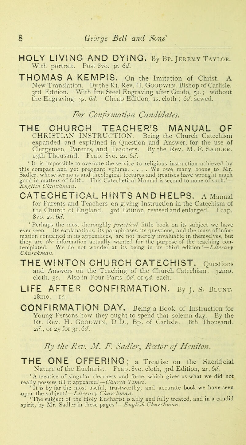 HOLY LIViNG AND DYING. By Bp. Jeremy Taylor. With portrait. Post 8vo. 3s. 6d. THOMAS A KEMPiS. On the Imitation of Christ. A New Translation. By the Rt. Rev. H. Goodwin, Bishop of Carlisle. 3rd Edition. With fine Steel Engraving after Guido, 5s. ; without the Engraving, 3.1. 6d. Cheap Edition, ij. cloth ; 6d. sewed. For Confirmation Candidates. THE CHURCH TEACHER’S MANUAL OF CHRISTIAN INSTRUCTION. Being the Church Catechism expanded and explained in Question and Answer, for the use of Clergymen, Parents, and Teachers. By the Rev. M. F. Sadler. 13th Thousand. Fcap. 8vo. 2s. 6d. ‘ It is impossible to overrate the service to religious instruction achieved by this compact and yet pregnant volume We owe many boons to Mr. Sadler, whose sermons and theological lectures and treatises have wrought much good in matters of faith. This Catechetical Manual is second to none of such.’— English Churchman. CATECHETICAL HINTS AND HELPS. A Manual for Parents and Teachers on giving Instruction in the Catechism of the Church of England. 3rd Edition, revised and enlarged! Fcap. 8vo. 2s. 6d. ‘ Perhaps the most thoroughly practical little book on its subject we have ever seen. Its explanations, its paraphrases, its questions, ar.d the mass of infor- mation contained in its appendices, are not merely invaluable in themselves, but they are the information actually wanted for the purpose of the teaching con- templated. We do not wonder at its being in its third edition.’—Liie>ary Churchman. THE W'NTOM CHURCH CATECHIST. Questions and Answers on the Teaching of the Church Catechism. 32mo. cloth, 3-s\ Also in Four Parts, 6d. or gd. each. LIFE AFTER CONFIRMATION. By J. S. Blunt. i8mo. ij. CONFIRMATION DAY. Being a Book of Instruction for Young Persons how they ought to spend that solemn day. By the Rt. Rev. H. Goodwin, D.D., Bp. of Carlisle. 8th Thousand. 2d., or 25 for 3D 6d. By the Rev. M. F. Sadler, Rector of Honiton. THE ONE OFFERING; a Treatise on the Sacrificial Nature of the Eucharist. Fcap. 8vo. cloth, 3rd Edition, 2s. 6d. ‘ A treatise of singular clearness and force, which gives us what we did not really possess till it appeared.’—Church Times. ‘ It is by far the most useful, trustworthy, and accurate book we have seen upon the subject.’—Literary Churchman. ‘The subject of the Holy Eucharist is ably and fully treated, and in a candid spirit, by Mr. Sadler in these pages ’—English Churchman.