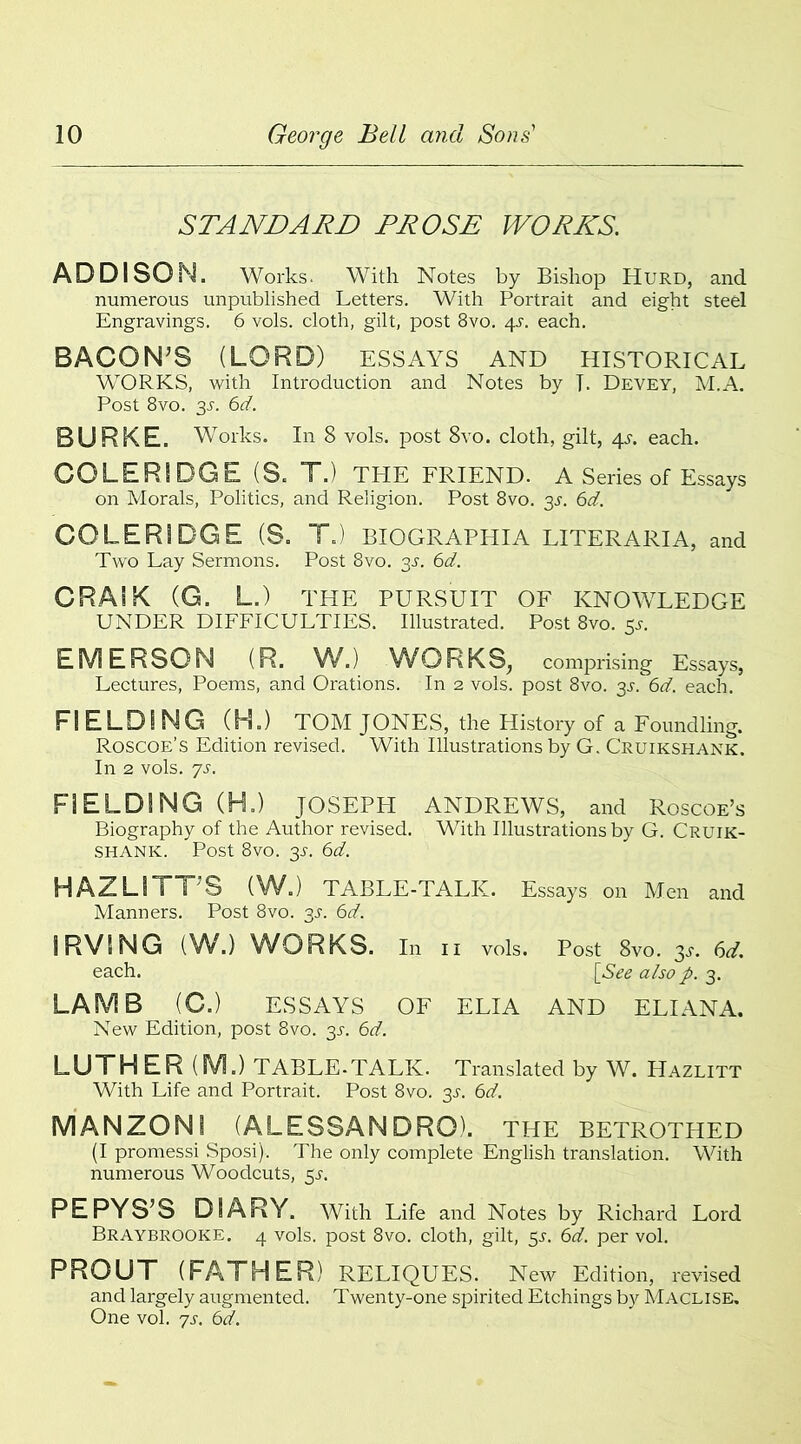STANDARD PROSE WORDS. ADDISON. Works. With Notes by Bishop Hurd, and numerous unpublished Letters. With Portrait and eight steel Engravings. 6 vols. cloth, gilt, post 8vo. qs. each. BACON'S (LORD) ESSAYS AND historical WORKS, with Introduction and Notes by L Devey, M.A. Post 8vo. 35. 6d. BURKE. Works. In 8 vols. post 8vo. cloth, gilt, 4s. each. COLERIDGE (S. T.) THE FRIEND. A Series of Essays on Morals, Politics, and Religion. Post 8vo. 3s. 6d. COLERIDGE (S. T.) BIOGRAPHIA LITERARIA, and Two Lay Sermons. Post 8vo. 3s. 6d. CRAIK (G. L.) THE PURSUIT OF KNOWLEDGE UNDER DIFFICULTIES. Illustrated. Post 8vo. 55. EMERSON (R. W.) WORKS, comprising Essays, Lectures, Poems, and Orations. In 2 vols. post 8vo. 3^. 6d. each. FIELDING (H.) TOM JONES, the History of a Foundling. Roscoe’s Edition revised. With Illustrations by G. Cruikshank. In 2 vols. js. FIELDING (H.) JOSEPH ANDREWS, and Roscoe’s Biography of the Author revised. With Illustrations by G. Cruik- shank:. Post 8vo. 35-. 6d. HAZLITT'S (W.) TABLE-TALK. Essays on Men and Manners. Post 8vo. 3J. 6d. IRVING (W.) WORKS. In 11 vols. Post 8vo. 3s. 6d. each. [See also p. 3. LAMB (C.) ESSAYS OF ELIA AND ELIANA. New Edition, post 8vo. 31. 6d. LUTHER (M.) TABLE-TALK. Translated by W. Hazlitt With Life and Portrait. Post 8vo. 3s. 6d. MANZON1 (ALESSANDRO). THE BETROTHED (I promessi Sposi). The only complete English translation. With numerous Woodcuts, 5^. PEPYS’S DIARY. With Life and Notes by Richard Lord Braybrooke. 4 vols. post 8vo. cloth, gilt, 5s. 6d. per vol. PROUT (FATHER) reliques. New Edition, revised and largely augmented. Twenty-one spirited Etchings by Maclise. One vol. 7s. 6d.