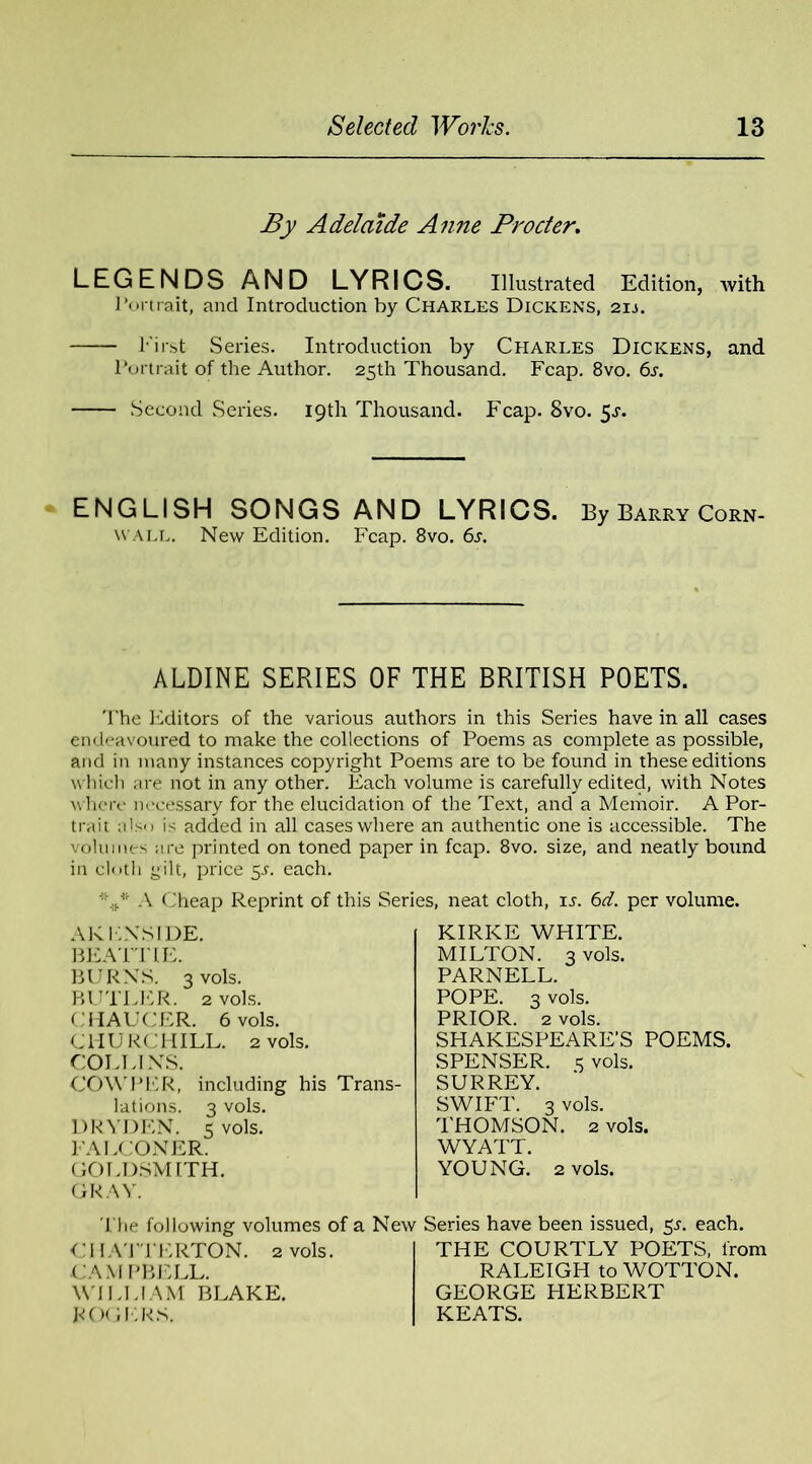 By Adelaide Anne Procter. LEGENDS AND LYRICS. Illustrated Edition, with Portrait, and Introduction by Charles Dickens, 2ij. Eirst Series. Introduction by Charles Dickens, and Portrait of the Author. 25th Thousand. Fcap. 8vo. 6s. Second Series. 19th Thousand. Fcap. 8vo. 5^. ENGLISH SONGS AND LYRICS. By Barry Corn- wall. New Edition. Fcap. 8vo. 6a ALDINE SERIES OF THE BRITISH POETS. The Editors of the various authors in this Series have in all cases endeavoured to make the collections of Poems as complete as possible, and in many instances copyright Poems are to be found in these editions which are not in any other. Each volume is carefully edited, with Notes where necessary for the elucidation of the Text, and a Memoir. A Por- trait also is added in all cases where an authentic one is accessible. The volumes are printed on toned paper in fcap. 8vo. size, and neatly bound in cloth yilt, price 5A each. A Cheap Reprint of this Series, neat cloth, is. 6d. per volume. ARIA'S IDE. BEATTIE. BURNS. 3 vols. BUTLER. 2 vols. CHAUCER. 6 vols. C1IU RCHILL. 2 vols. COLLINS. COW PER, including his Trans- lations. 3 vols. DR ADEN, s vols. FALCONER. GOLDSMITH. GRAY. The following volumes of a Ne1 CHATTERTON. 2 vols. CAM PBELL. WILLIAM BLAKE. ROGERS. KIRKE WHITE. MILTON. 3 vols. PARNELL. POPE. 3 vols. PRIOR. 2 vols. SHAKESPEARE’S POEMS. SPENSER, s vols. SURREY. SWIFT. 3 vols. THOMSON. 2 vols. WYATT. YOUNG. 2 vols. Series have been issued, 5L each. THE COURTLY POETS, from RALEIGH to WOTTON. GEORGE HERBERT KEATS.