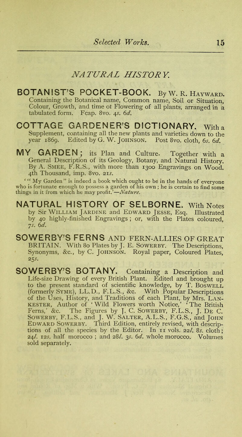 NA TURAL HISTOR Y. BOTANIST’S POCKET-BOOK. By W. R. Hayward. Containing the Botanical name, Common name, Soil or Situation, Colour, Growth, and time ot Flowering of all plants, arranged in a tabulated form. Fcap. 8vo. 4L 6d. COTTAGE GARDENER’S DICTIONARY, with a Supplement, containing all the new plants and varieties down to the year 1869. Edited by G. W. Johnson. Post 8vo. cloth, 6s. 6d. MY GARDEN; its Plan and Culture. Together with a General Description of its Geology, Botany, and Natural History. By A. Smee, F. R.S., with more than 1300 Engravings on Wood. 4th Thousand, imp. 8vo. 21 s. ‘ “ My Garden” is indeed a book which ought to be in the hands of everyone who is fortunate enough to possess a garden of his own ; he is certain to find some things in it from which he may profit.’—Nature. NATURAL HISTORY OF SELBORNE. With Notes by Sir William Jardine and Edward Jesse, Esq. Illustrated by 40 highly-finished Engravings ; or, with the Plates coloured, ys. 6d. SOWERBY’S FERNS AND FERN-ALLIES OF GREAT BRITAIN. With 80 Plates by J. E. Sowerby. The Descriptions, Synonyms, &c., by C. Johnson. Royal paper, Coloured Plates, 25 s. SOWERBY’S BOTANY. Containing a Description and Life-size Drawing of every British Plant. Edited and brought up to the present standard of scientific knowledge, by T. Boswell (formerly Syme), LL.D., F.L.S., &c. With Popular Descriptions of the Uses, History, and Traditions of each Plant, by Mrs. Lan- kester, Author of ‘Wild Flowers worth Notice,’ ‘The British Ferns,’ &c. The Figures by J. C. Sowerby, F.L.S., J. De C. Sowerby, F.L.S., and J. W. Salter, A.L.S., F.G.S., and John Edward Sowerby. Third Edition, entirely revised, with descrip- tions of all the species by the Editor. In 11 vols. 22/. 8l cloth; 24/. 12s. half morocco ; and 281. 3s. 6d. whole morocco. Volumes sold separately.