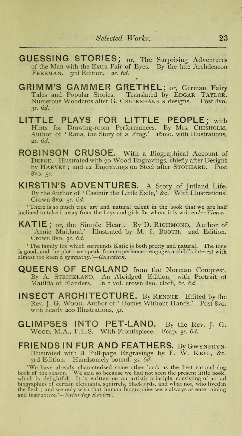 GUESSING STOR! ES; or, The Surprising Adventures of the Man with the Extra Pair of Eyes. By the late Archdeacon Freeman. 3rd Edition. 2s. 6d. GRIMM’S GAMMER GRETHEL; or, German Fairy Tales and Popular Stories. Translated by Edgar Taylor. Numerous Woodcuts after G. Cruikshank’s designs. Post 8vo. 3-T. 6d. LITTLE PLAYS FOR LITTLE PEOPLE; with Hints for Drawing-room Performances. By Mrs. Chisholm, Author of ‘ Rana, the Story of a Frog.’ i6mo. with Illustrations, 2s. 6d. ROBINSON CRUSOE. With a Biographical Account of Defoe. Illustrated with 70 Wood Engravings, chiefly after Designs by Harvey ; and 12 Engravings on Steel after Stothard. Post 8vo. 5-r. KIRS I I N’S ADVENTURES. A Story of Jutland Life. By the Author of ‘ Casimir the Little Exile,’ &c. With Illustrations. Crown 8vo. 3L 6d. ‘ There is so much true art and natural talent in the book that we are half inclined to take it away from the boys and girls for whom it is written.’—Times. KATIE; or, the Simple Heart. By D. Richmond, Author of ‘Annie Maitland.’ Illustrated by M. I. Booth. 2nd Edition. Crown 8vo. 2s- 6d. ‘ The family life which surrounds Katie is both pretty and natural. The tone is good, and the plot—we speak from experience—engages a child’s interest with almost too keen a sympathy.’—Gtcardian. QUEENS OF ENGLAND from the Norman Conquest. By A. Strickland. An Abridged Edition, with Portrait ot Matilda of Flanders. In 1 vol. crown 8vo. cloth, 6s. 6d. INSECT ARCHITECTURE. By Rennie. Edited by the Rev. J. G. Wood, Author of ‘ Homes Without Hands.’ Post 8vo. with nearly 200 Illustrations, 51. GLIMPSES INTO PET-LAND. By the Rev. J. G. Wood, M.A., F.L.S. With Frontispiece. Fcap. 3L 6d. FRIENDS IN FUR AND FEATHERS. ByGwynfryn. Illustrated with 8 Full-page Engravings by F. W. Keyl, &c. 3rd Edition. Handsomely bound, 3s. 6d. ‘We have already characterised some other book as the best cat-and-dog book of the season. We said so because we had not seen the present little book, which is delightful. It is written on an artistic principle, consisting of actual biographies of certain elephants, squirrels, blackbirds, and what not, who lived in the flesh ; and we only wish that human biographies were always as entertaining and instructive.’—Saturday Review.