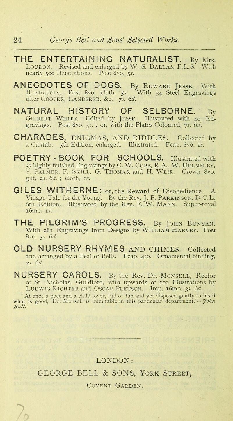 THE ENTERTAINING NATURALIST. By Mrs. Loudon. Revised and enlarged by W. S. Dallas, F.L.S. With nearly 500 Illustrations. Post 8vo. 3s. ANEGDOTtS OF DOGS. By Edward Jesse. With Illustrations. Post 8vo. cloth, 51. With 34 Steel Engravings after Cooper, Landseer, &c. 7s. 6d. NATURAL HISTORY OF SELBQRNE. By Gilbert White. Edited by Jesse. Illustrated with 40 En- gravings. Post 8vo. 5J. ; or, with the Plates Coloured, 7s. 6d. CHARADES, ENIGMAS, AND RIDDLES. Collected by a Cantab. 5th Edition, enlarged. Illustrated. Fcap. 8vo. is. POETRY-BOOK FOR SCHOOLS. Illustrated with 37 highly finished Engravings by C. W. Cope, R.A., W. Helmsley, b Palmer, F. Skill, G. Thomas, and H. Weir. Crown 8vo. gilt, 2s. 6d. ; cloth, ij. GILES WiTHERNE; or, the Reward of Disobedience. A Village Tale for the Young. By the Rev. J. P. Parkinson, D.C.L. 6th Edition. Illustrated by the Rev. F. W. Mann. Super-royal i6mo. 1 a THE PILGRIM’S PROGRESS. By John Bunyan. With 281 Engravings from Designs by William Harvey. Post 8 vo. 3-n 6d. OLD NURSERY RHYMES AND CHIMES. Collected and arranged by a Peal of Bells. Fcap. 4to. Ornamental binding, 2s. 6d. NURSERY CAROLS. By the Rev. Dr. Monsell, Rector of St. Nicholas, Guildford, with upwards of 100 Illustrations by Ludwig Richter and Oscar Pletsch. Imp. i6mo. 3s. 6d. ‘ At once a poet and a child lover, full of fun and yet disposed gently to instil what is good, Dr. Monsell is inimitable in this particular department.’--John Bull. LONDON: GEORGE BELL & SONS, York Street, Covent Garden.