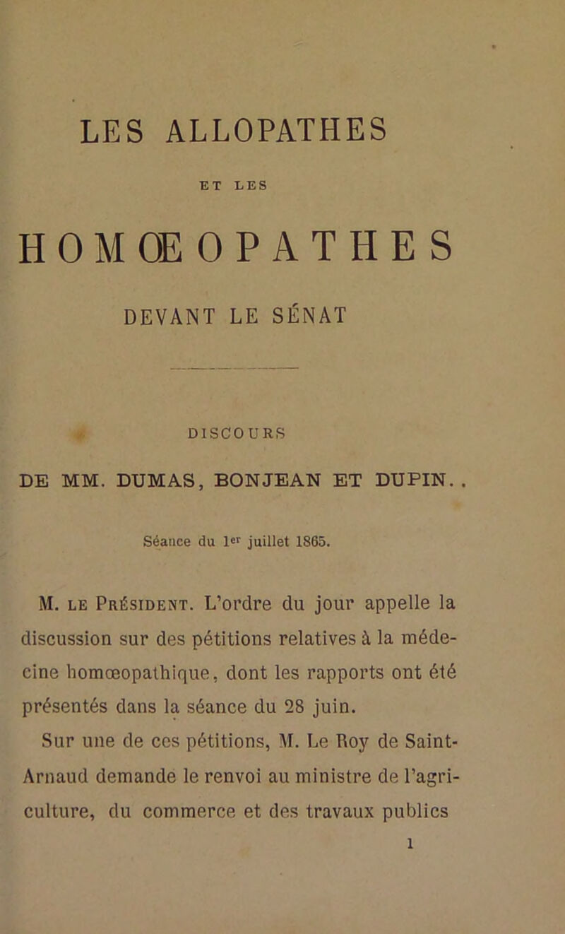 ET LES HOMCEOPATHES DEVANT LE SÉNAT DISCOURS DE MM. DUMAS, BON JEAN ET DUPIN. . Séance du 1er juillet 1865. M. le Président. L’ordre du jour appelle la discussion sur des pétitions relatives à la méde- cine homœopathique, dont les rapports ont été présentés dans la séance du 28 juin. Sur une de ces pétitions, M. Le Roy de Saint- Arnaud demande le renvoi au ministre de l’agri- culture, du commerce et des travaux publics