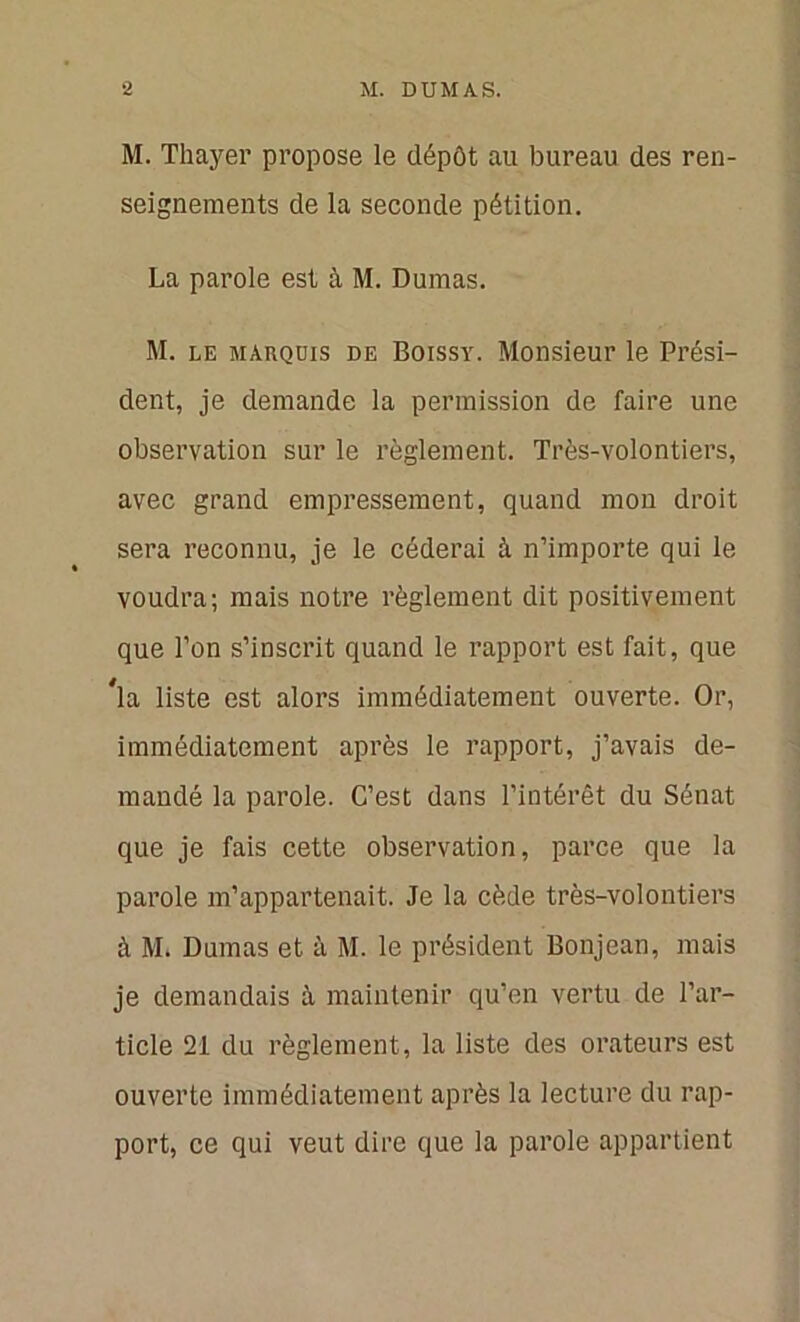 M. Thayer propose le dépôt au bureau des ren- seignements de la seconde pétition. La parole est à M. Dumas. M. le marquis de Boissy. Monsieur le Prési- dent, je demande la permission de faire une observation sur le règlement. Très-volontiers, avec grand empressement, quand mon droit sera reconnu, je le céderai à n’importe qui le voudra; mais notre règlement dit positivement que l’on s’inscrit quand le rapport est fait, que #la liste est alors immédiatement ouverte. Or, immédiatement après le rapport, j’avais de- mandé la parole. C’est dans l’intérêt du Sénat que je fais cette observation, parce que la parole m’appartenait. Je la cède très-volontiers à M. Dumas et à M. le président Bonjean, mais je demandais à maintenir qu’en vertu de l’ar- ticle 21 du règlement, la liste des orateurs est ouverte immédiatement après la lecture du rap- port, ce qui veut dire que la parole appartient