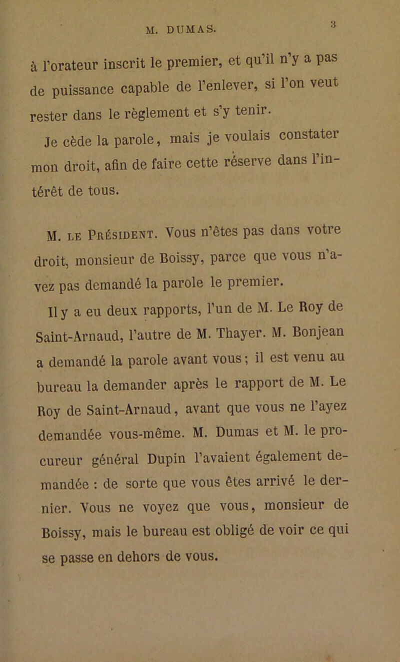 à l’orateur inscrit le premier, et qu’il n’y a pas de puissance capable de l’enlever, si l’on veut rester dans le règlement et s’y tenir. Je cède la parole, mais je voulais constater mon droit, afin de faire cette réserve dans l’in- térêt de tous. M. le Président. Vous n’êtes pas dans votre droit, monsieur de Boissy, parce que vous n’a- vez pas demande la parole le premier. Il y a eu deux rapports, l’un de M. Le Roy de Saint-Arnaud, l’autre de M. Thayer. M. Bonjean a demandé la parole avant vous ; il est venu au bureau la demander après le rapport de M. Le Roy de Saint-Arnaud, avant que vous ne l’ayez demandée vous-même. M. Dumas et M. le pro- cureur général Dupin l’avaient également de- mandée : de sorte que vous êtes arrivé le der- nier. Vous ne voyez que vous, monsieur de Boissy, mais le bureau est obligé de voir ce qui se passe en dehors de vous.