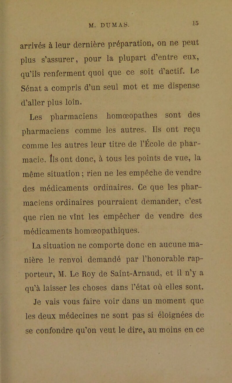 arrivés à leur dernière préparation, on ne peut plus s’assurer, pour la plupart d’entre eux, qu’ils renferment quoi que ce soit d’actif. Le Sénat a compris d’un seul mot et me dispense d’aller plus loin. Les pharmaciens homœopathes sont des pharmaciens comme les autres. Ils ont reçu comme les autres leur titre de l’École de phar- macie. Ils ont donc, à tous les points de vue, la même situation ; rien ne les empêche de vendre des médicaments ordinaires. Ce que les phar- maciens ordinaires pourraient demander, c’est que rien ne vînt les empêcher de vendre des médicaments homœopathiques. La situation ne comporte donc en aucune ma- nière le renvoi demandé par l’honorable rap- porteur, M. Le Roy de Saint-Arnaud, et il n’y a qu’à laisser les choses dans l’état où elles sont. Je vais vous faire voir dans un moment que les deux médecines ne sont pas si éloignées de se confondre qu’on veut le dire, au moins en ce